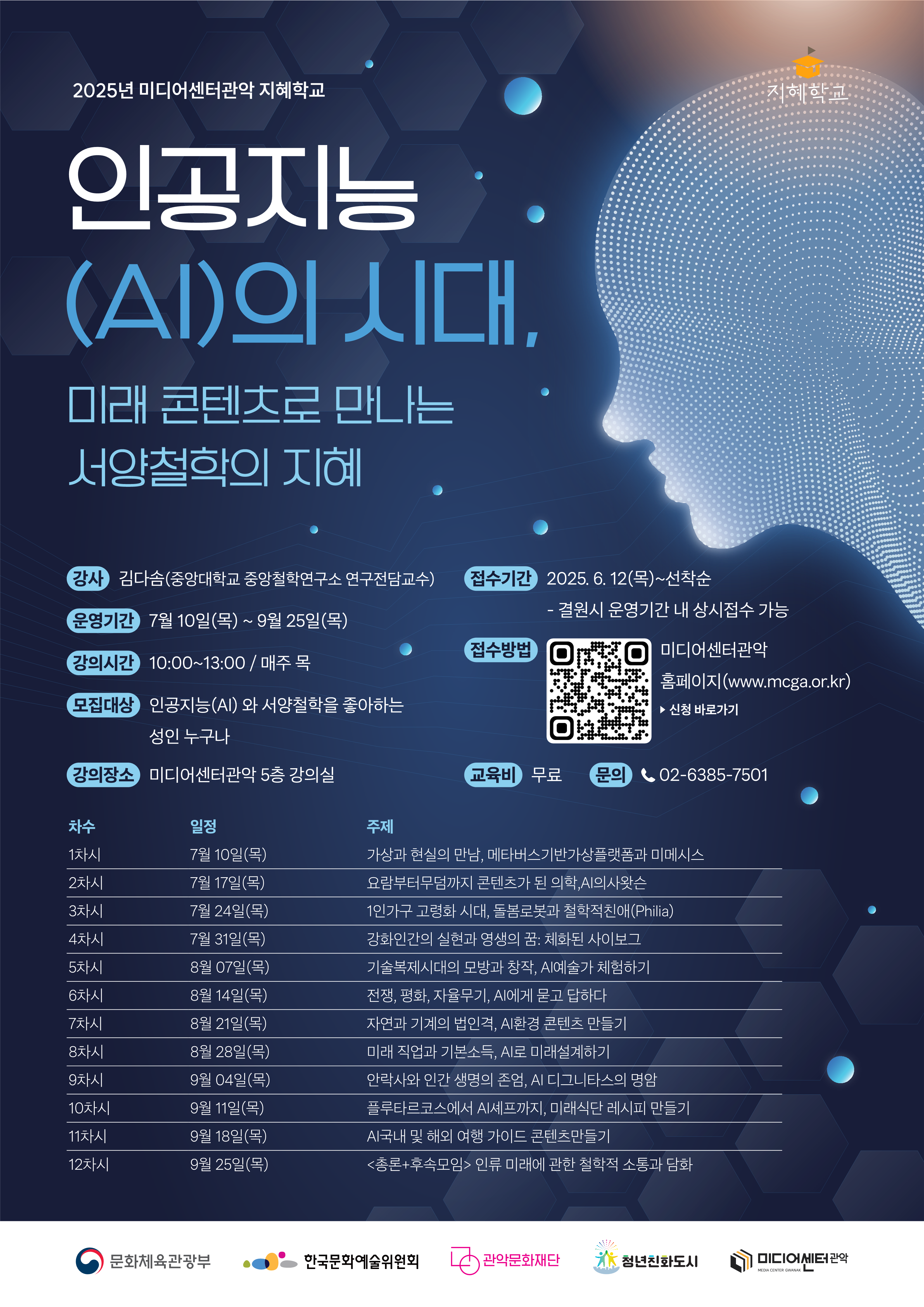 2025 미디어센터관악 지혜학교 인공지능(AI)의 시대, 미래콘텐츠로 만나는 서양철학의 지혜. 강사 김다솜(중당대학교 중앙철학연구소 연구전담교수), 운영기간 7월10일(목)~9월25일(목), 강의시간 10:00~13:00 매주 목, 모집대상 인공지능(AI)와 서양철학을 좋아하는 성인 누구나, 강의장소 미디어센터관악 5층 강의실, 접수기간 2025.6.12(목)~선착순 결원 시 운영기간 내 상시 접수 가능 접수방법 미디어센터관악 홈페이지(WWW,MCGA.OR.KR) 신청 바로가기, 교육비 무료, 문의 02-6385-7501  1차시 7월10일(목) 가상과 현실의 만남, 메타버스 기반 가상 플랫폼과 미메시스 2차시 7월17일(목) 요람부터 무덤까지 콘텐츠가 된 의학, AI 의사 왓슨 3차시 7월24일(목) 1인가구 고령화 시대, 돌봄 로봇과 철학적 친애(Philia) 4차시 7월31일(목) 강화인간의 실현과 영생의 꿈: 체화된 사이보그 5차시 8월7일(목) 기술 복제 시대의 모방과 창작, AI 예술가 체험하기 6차시 8월14일(목) 전쟁, 평화, 자율무기, AI에게 묻고 답하다 7차시 8월21일(목) 자연과 기계의 법인격, AI환경 콘텐츠 만들기 8차시 8월28일(목) 미래 직업과 기본소득, AI로 미래 설계하기 9차시 9월4일(목) 안락사와 인간생명의 존엄, AI 디그니타스의 명암 10차시 9월11일(목) 플루타르코스에서 AI 셰프까지, 미래 식단 레시피 만들기 11차시 9월18일(목) 국내 및 해외행 가이드 콘텐츠 만들기 12차시 9월25일(목) 총론+후속모임 인류 미래에 관한 철학적 소통과 담화  문화체육관광부, 한국문화예술위원회, 관악문화재단, 청년친화도시, 미디어센터관악