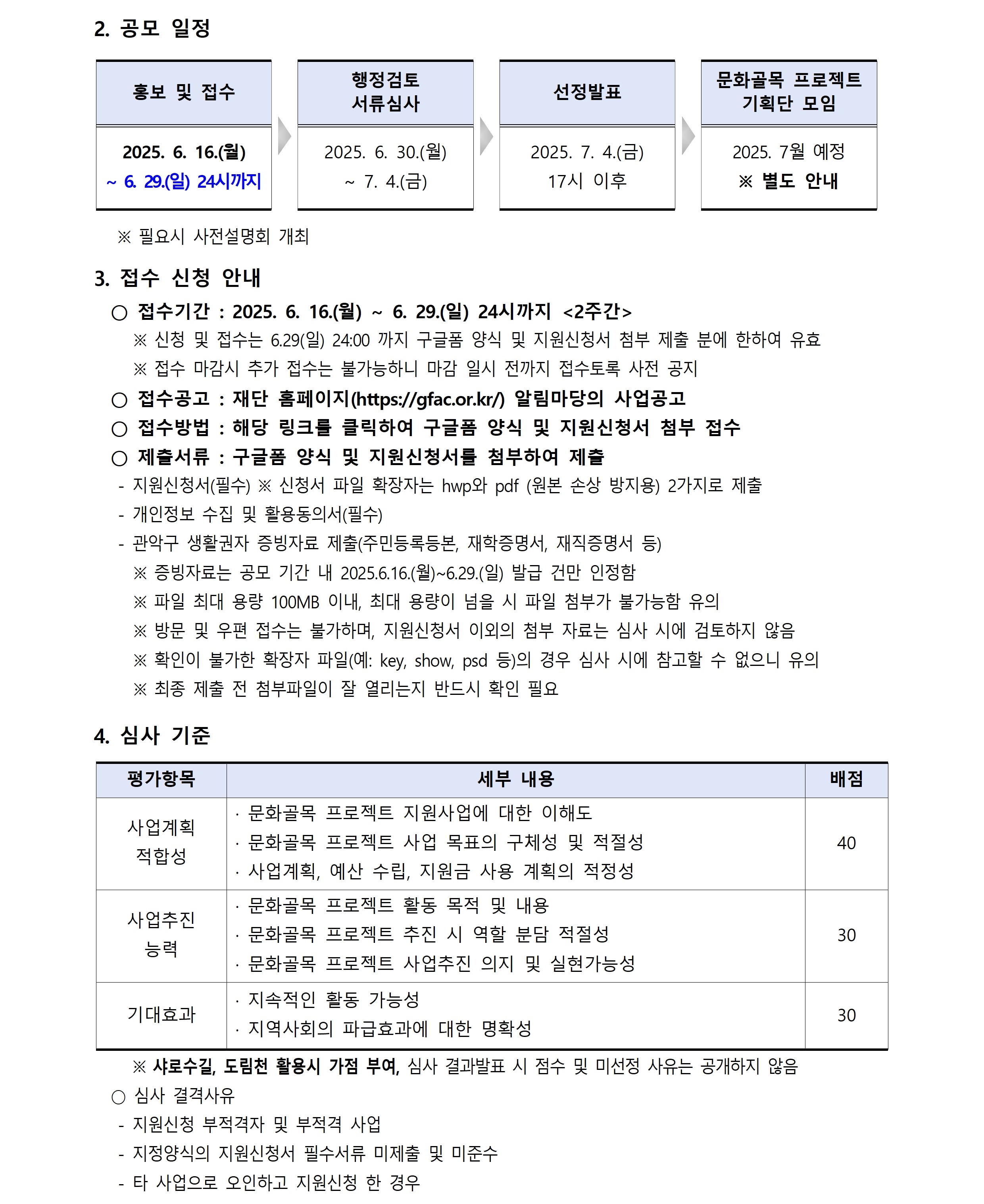 2. 공모 일정 홍보 및 접수 2025. 6. 16.(월)  ~ 6. 29.(일) 24시까지 행정검토 서류심사 2025. 6. 30.(월)  ~ 7. 4.(금) 선정발표 문화골목 프로젝트  기획단 모임 2025. 7. 4.(금)  17시 이후 ※ 필요시 사전설명회 개최 3. 접수 신청 안내 ○ 접수기간 : 2025. 6. 16.(월) ~ 6. 29.(일) 24시까지 <2주간>  2025. 7월 예정 ※ 별도 안내 ※ 신청 및 접수는 6.29(일) 24:00 까지 구글폼 양식 및 지원신청서 첨부 제출 분에 한하여 유효 ※ 접수 마감시 추가 접수는 불가능하니 마감 일시 전까지 접수토록 사전 공지 ○ 접수공고 : 재단 홈페이지(https://gfac.or.kr/) 알림마당의 사업공고 ○ 접수방법 : 해당 링크를 클릭하여 구글폼 양식 및 지원신청서 첨부 접수 ○ 제출서류 : 구글폼 양식 및 지원신청서를 첨부하여 제출 - 지원신청서(필수) ※ 신청서 파일 확장자는 hwp와 pdf (원본 손상 방지용) 2가지로 제출- 개인정보 수집 및 활용동의서(필수)- 관악구 생활권자 증빙자료 제출(주민등록등본, 재학증명서, 재직증명서 등)  ※ 증빙자료는 공모 기간 내 2025.6.16.(월)~6.29.(일) 발급 건만 인정함 ※ 파일 최대 용량 100MB 이내, 최대 용량이 넘을 시 파일 첨부가 불가능함 유의 ※ 방문 및 우편 접수는 불가하며, 지원신청서 이외의 첨부 자료는 심사 시에 검토하지 않음 ※ 확인이 불가한 확장자 파일(예: key, show, psd 등)의 경우 심사 시에 참고할 수 없으니 유의 ※ 최종 제출 전 첨부파일이 잘 열리는지 반드시 확인 필요 4. 심사 기준 평가항목 세부 내용 사업계획 적합성 사업추진 능력 · 문화골목 프로젝트 지원사업에 대한 이해도 · 문화골목 프로젝트 사업 목표의 구체성 및 적절성 · 사업계획, 예산 수립, 지원금 사용 계획의 적정성 · 문화골목 프로젝트 활동 목적 및 내용 · 문화골목 프로젝트 추진 시 역할 분담 적절성 · 문화골목 프로젝트 사업추진 의지 및 실현가능성 기대효과 · 지속적인 활동 가능성 · 지역사회의 파급효과에 대한 명확성 ※ 샤로수길, 도림천 활용시 가점 부여, 심사 결과발표 시 점수 및 미선정 사유는 공개하지 않음 ○ 심사 결격사유- 지원신청 부적격자 및 부적격 사업- 지정양식의 지원신청서 필수서류 미제출 및 미준수- 타 사업으로 오인하고 지원신청 한 경
