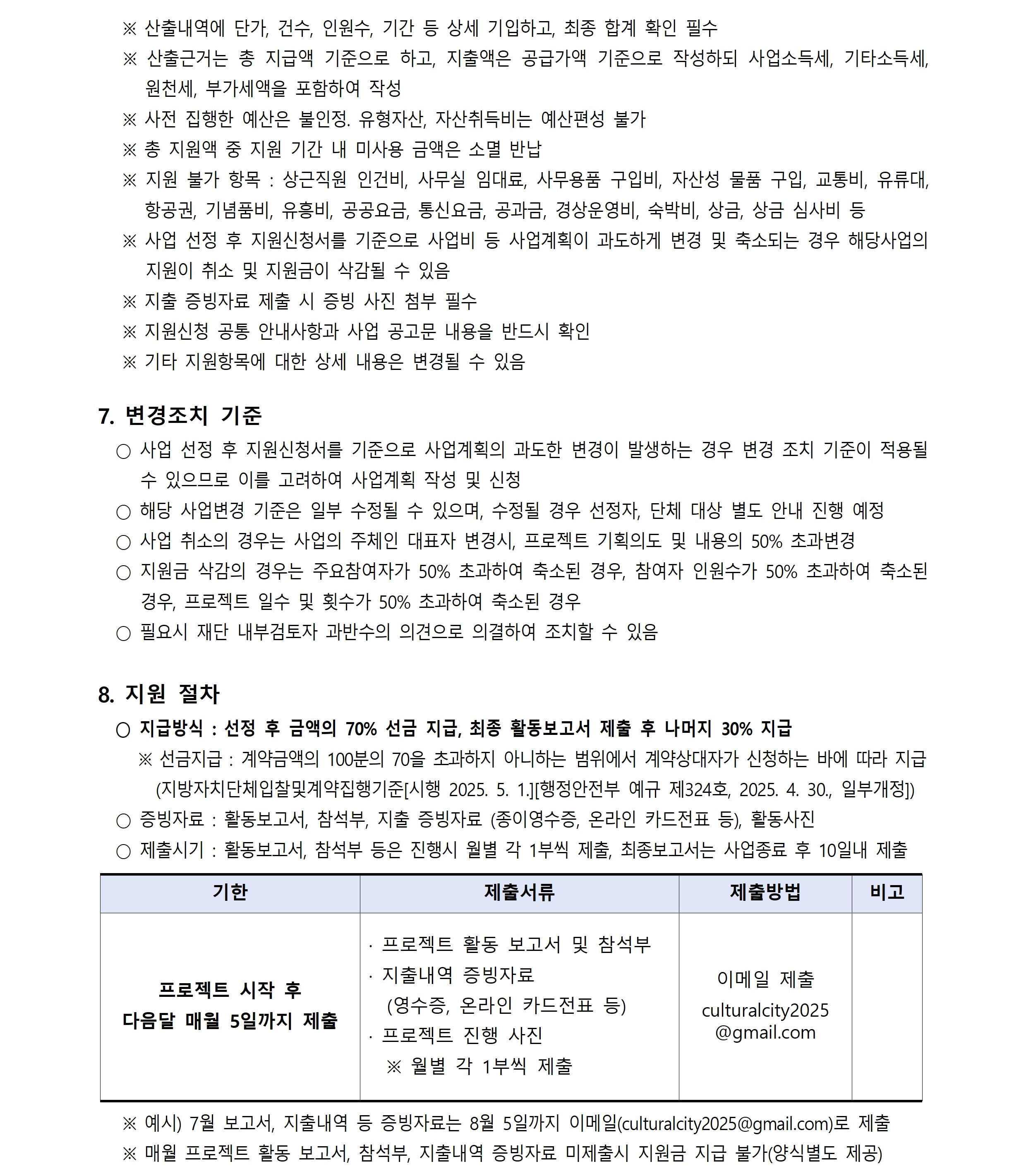 ※ 산출내역에 단가, 건수, 인원수, 기간 등 상세 기입하고, 최종 합계 확인 필수 ※ 산출근거는 총 지급액 기준으로 하고, 지출액은 공급가액 기준으로 작성하되 사업소득세, 기타소득세,  원천세, 부가세액을 포함하여 작성 ※ 사전 집행한 예산은 불인정. 유형자산, 자산취득비는 예산편성 불가 ※ 총 지원액 중 지원 기간 내 미사용 금액은 소멸 반납 ※ 지원 불가 항목 : 상근직원 인건비, 사무실 임대료, 사무용품 구입비, 자산성 물품 구입, 교통비, 유류대,   항공권, 기념품비, 유흥비, 공공요금, 통신요금, 공과금, 경상운영비, 숙박비, 상금, 상금 심사비 등 ※ 사업 선정 후 지원신청서를 기준으로 사업비 등 사업계획이 과도하게 변경 및 축소되는 경우 해당사업의  지원이 취소 및 지원금이 삭감될 수 있음 ※ 지출 증빙자료 제출 시 증빙 사진 첨부 필수 ※ 지원신청 공통 안내사항과 사업 공고문 내용을 반드시 확인 ※ 기타 지원항목에 대한 상세 내용은 변경될 수 있음 7. 변경조치 기준 ○ 사업 선정 후 지원신청서를 기준으로 사업계획의 과도한 변경이 발생하는 경우 변경 조치 기준이 적용될  수 있으므로 이를 고려하여 사업계획 작성 및 신청 ○ 해당 사업변경 기준은 일부 수정될 수 있으며, 수정될 경우 선정자, 단체 대상 별도 안내 진행 예정 ○ 사업 취소의 경우는 사업의 주체인 대표자 변경시, 프로젝트 기획의도 및 내용의 50% 초과변경 ○ 지원금 삭감의 경우는 주요참여자가 50% 초과하여 축소된 경우, 참여자 인원수가 50% 초과하여 축소된  경우, 프로젝트 일수 및 횟수가 50% 초과하여 축소된 경우 ○ 필요시 재단 내부검토자 과반수의 의견으로 의결하여 조치할 수 있음 8. 지원 절차 ○ 지급방식 : 선정 후 금액의 70% 선금 지급, 최종 활동보고서 제출 후 나머지 30% 지급 ※ 선금지급 : 계약금액의 100분의 70을 초과하지 아니하는 범위에서 계약상대자가 신청하는 바에 따라 지급 (지방자치단체입찰및계약집행기준[시행 2025. 5. 1.][행정안전부 예규 제324호, 2025. 4. 30., 일부개정])  ○ 증빙자료 : 활동보고서, 참석부, 지출 증빙자료 (종이영수증, 온라인 카드전표 등), 활동사진 ○ 제출시기 : 활동보고서, 참석부 등은 진행시 월별 각 1부씩 제출, 최종보고서는 사업종료 후 10일내 제출  기한 제출서류 제출방법 비고 프로젝트 시작 후 다음달 매월 5일까지 제출 · 프로젝트 활동 보고서 및 참석부 · 지출내역 증빙자료 (영수증, 온라인 카드전표 등)  · 프로젝트 진행 사진 ※ 월별 각 1부씩 제출 이메일 제출 culturalcity2025  @gmail.com  ※ 예시) 7월 보고서, 지출내역 등 증빙자료는 8월 5일까지 이메일(culturalcity2025@gmail.com)로 제출 ※ 매월 프로젝트 활동 보고서, 참석부, 지출내역 증빙자료 미제출시 지원금 지급 불가(양식별도 제공)