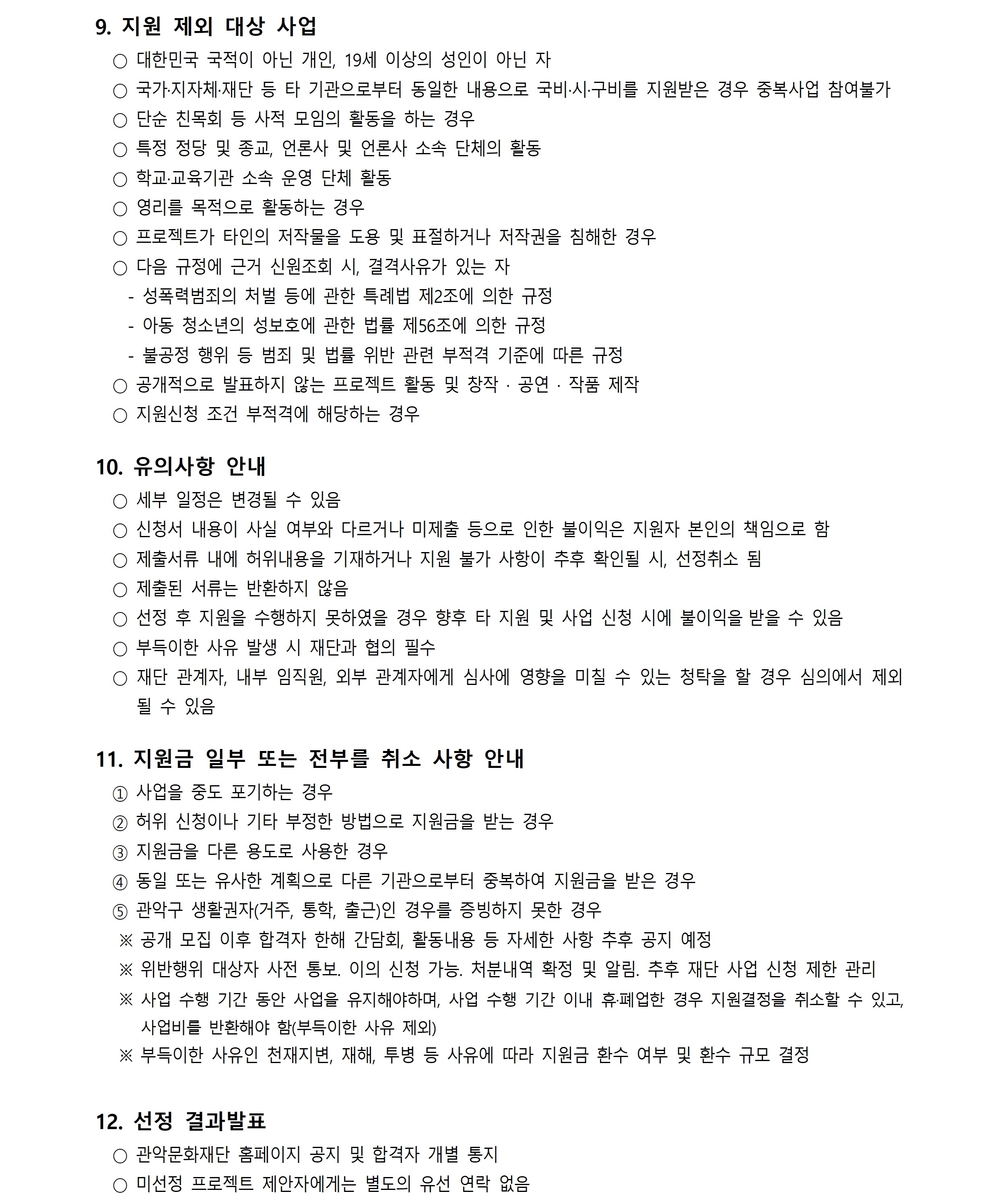 9. 지원 제외 대상 사업 ○ 대한민국 국적이 아닌 개인, 19세 이상의 성인이 아닌 자 ○ 국가·지자체·재단 등 타 기관으로부터 동일한 내용으로 국비·시·구비를 지원받은 경우 중복사업 참여불가 ○ 단순 친목회 등 사적 모임의 활동을 하는 경우 ○ 특정 정당 및 종교, 언론사 및 언론사 소속 단체의 활동 ○ 학교·교육기관 소속 운영 단체 활동 ○ 영리를 목적으로 활동하는 경우 ○ 프로젝트가 타인의 저작물을 도용 및 표절하거나 저작권을 침해한 경우 ○ 다음 규정에 근거 신원조회 시, 결격사유가 있는 자- 성폭력범죄의 처벌 등에 관한 특례법 제2조에 의한 규정- 아동 청소년의 성보호에 관한 법률 제56조에 의한 규정- 불공정 행위 등 범죄 및 법률 위반 관련 부적격 기준에 따른 규정 ○ 공개적으로 발표하지 않는 프로젝트 활동 및 창작 · 공연 · 작품 제작 ○ 지원신청 조건 부적격에 해당하는 경우 10. 유의사항 안내 ○ 세부 일정은 변경될 수 있음 ○ 신청서 내용이 사실 여부와 다르거나 미제출 등으로 인한 불이익은 지원자 본인의 책임으로 함 ○ 제출서류 내에 허위내용을 기재하거나 지원 불가 사항이 추후 확인될 시, 선정취소 됨 ○ 제출된 서류는 반환하지 않음 ○ 선정 후 지원을 수행하지 못하였을 경우 향후 타 지원 및 사업 신청 시에 불이익을 받을 수 있음 ○ 부득이한 사유 발생 시 재단과 협의 필수 ○ 재단 관계자, 내부 임직원, 외부 관계자에게 심사에 영향을 미칠 수 있는 청탁을 할 경우 심의에서 제외 될 수 있음 11. 지원금 일부 또는 전부를 취소 사항 안내 ① 사업을 중도 포기하는 경우 ② 허위 신청이나 기타 부정한 방법으로 지원금을 받는 경우 ③ 지원금을 다른 용도로 사용한 경우 ④ 동일 또는 유사한 계획으로 다른 기관으로부터 중복하여 지원금을 받은 경우 ⑤ 관악구 생활권자(거주, 통학, 출근)인 경우를 증빙하지 못한 경우 ※ 공개 모집 이후 합격자 한해 간담회, 활동내용 등 자세한 사항 추후 공지 예정 ※ 위반행위 대상자 사전 통보. 이의 신청 가능. 처분내역 확정 및 알림. 추후 재단 사업 신청 제한 관리 ※ 사업 수행 기간 동안 사업을 유지해야하며, 사업 수행 기간 이내 휴·폐업한 경우 지원결정을 취소할 수 있고,  사업비를 반환해야 함(부득이한 사유 제외)  ※ 부득이한 사유인 천재지변, 재해, 투병 등 사유에 따라 지원금 환수 여부 및 환수 규모 결정 12. 선정 결과발표 ○ 관악문화재단 홈페이지 공지 및 합격자 개별 통지 ○ 미선정 프로젝트 제안자에게는 별도의 유선 연락 없음