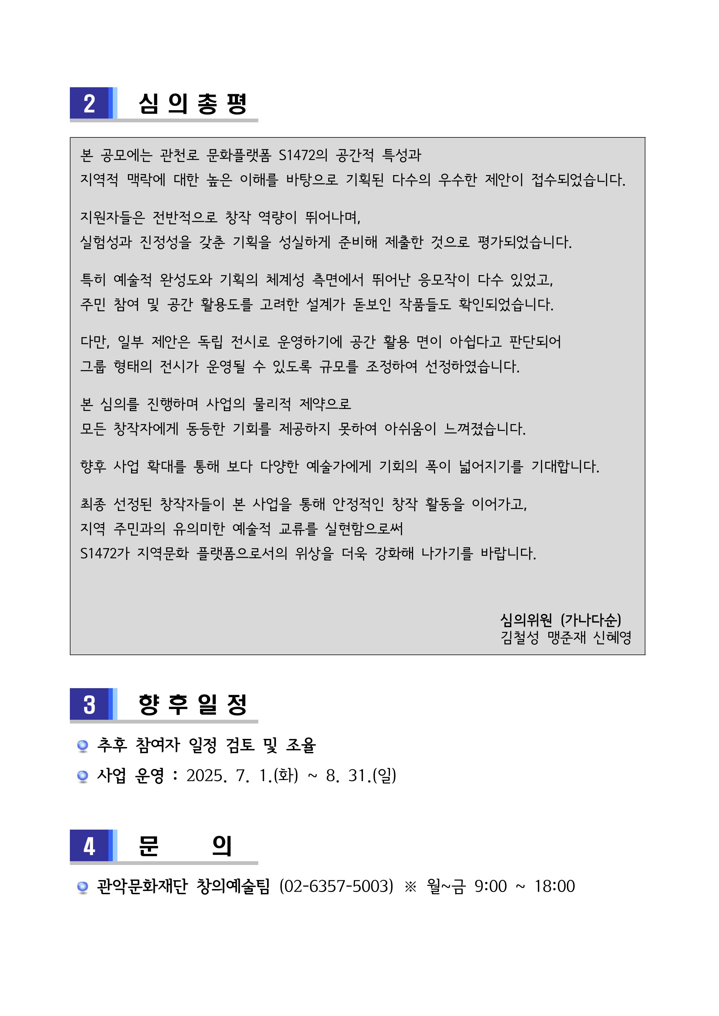  2    심의총평   본 공모에는 관천로 문화플랫폼 S1472의 공간적 특성과  지역적 맥락에 대한 높은 이해를 바탕으로 기획된 다수의 우수한 제안이 접수되었습니다.  지원자들은 전반적으로 창작 역량이 뛰어나며,  실험성과 진정성을 갖춘 기획을 성실하게 준비해 제출한 것으로 평가되었습니다.  특히 예술적 완성도와 기획의 체계성 측면에서 뛰어난 응모작이 다수 있었고,  주민 참여 및 공간 활용도를 고려한 설계가 돋보인 작품들도 확인되었습니다.   다만, 일부 제안은 독립 전시로 운영하기에 공간 활용 면이 아쉽다고 판단되어  그룹 형태의 전시가 운영될 수 있도록 규모를 조정하여 선정하였습니다.  본 심의를 진행하며 사업의 물리적 제약으로  모든 창작자에게 동등한 기회를 제공하지 못하여 아쉬움이 느껴졌습니다.  향후 사업 확대를 통해 보다 다양한 예술가에게 기회의 폭이 넓어지기를 기대합니다.  최종 선정된 창작자들이 본 사업을 통해 안정적인 창작 활동을 이어가고,  지역 주민과의 유의미한 예술적 교류를 실현함으로써  S1472가 지역문화 플랫폼으로서의 위상을 더욱 강화해 나가기를 바랍니다.                                                             심의위원 (가나다순)                                                           김철성 맹준재 신혜영    3    향후일정    추후 참여자 일정 검토 및 조율   사업 운영 : 2025. 7. 1.(화) ~ 8. 31.(일)   4    문   의    관악문화재단 창의예술팀 (02-6357-5003) ※ 월~금 9:00 ~ 18:00