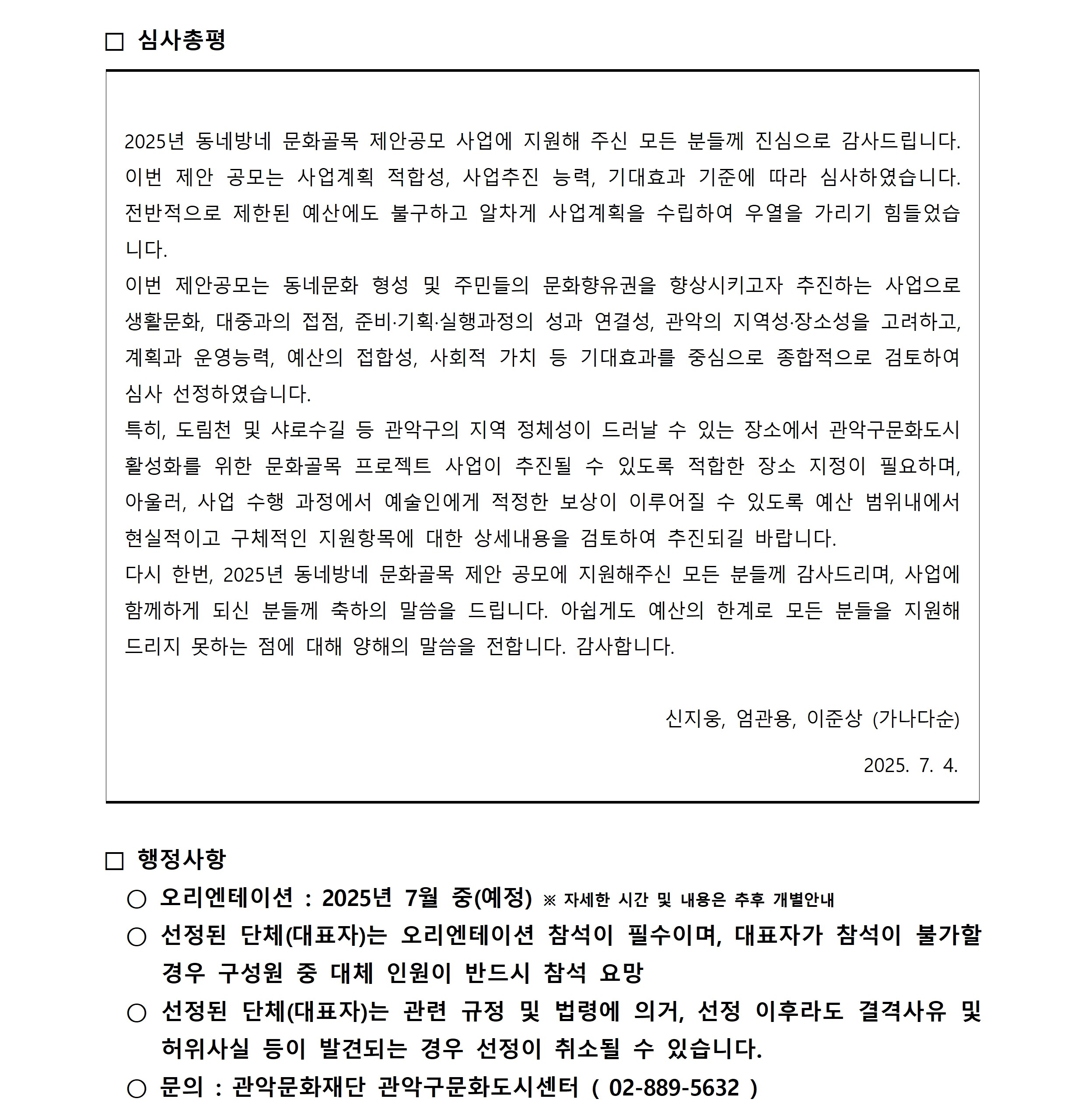 □ 심사총평  2025년 동네방네 문화골목 제안공모 사업에 지원해 주신 모든 분들께 진심으로 감사드립니다.  이번 제안 공모는 사업계획 적합성, 사업추진 능력, 기대효과 기준에 따라 심사하였습니다.  전반적으로 제한된 예산에도 불구하고 알차게 사업계획을 수립하여 우열을 가리기 힘들었습 니다. 이번 제안공모는 동네문화 형성 및 주민들의 문화향유권을 향상시키고자 추진하는 사업으로  생활문화, 대중과의 접점, 준비·기획·실행과정의 성과 연결성, 관악의 지역성·장소성을 고려하고,  계획과 운영능력, 예산의 접합성, 사회적 가치 등 기대효과를 중심으로 종합적으로 검토하여  심사 선정하였습니다. 특히, 도림천 및 샤로수길 등 관악구의 지역 정체성이 드러날 수 있는 장소에서 관악구문화도시  활성화를 위한 문화골목 프로젝트 사업이 추진될 수 있도록 적합한 장소 지정이 필요하며,  아울러, 사업 수행 과정에서 예술인에게 적정한 보상이 이루어질 수 있도록 예산 범위내에서  현실적이고 구체적인 지원항목에 대한 상세내용을 검토하여 추진되길 바랍니다. 다시 한번, 2025년 동네방네 문화골목 제안 공모에 지원해주신 모든 분들께 감사드리며, 사업에  함께하게 되신 분들께 축하의 말씀을 드립니다. 아쉽게도 예산의 한계로 모든 분들을 지원해  드리지 못하는 점에 대해 양해의 말씀을 전합니다. 감사합니다.                                                          신지웅, 엄관용, 이준상 (가나다순)                                                                               2025. 7. 4.  □ 행정사항   ○ 오리엔테이션 : 2025년 7월 중(예정) ※ 자세한 시간 및 내용은 추후 개별안내   ○ 선정된 단체(대표자)는 오리엔테이션 참석이 필수이며, 대표자가 참석이 불가할  경우 구성원 중 대체 인원이 반드시 참석 요망   ○ 선정된 단체(대표자)는 관련 규정 및 법령에 의거, 선정 이후라도 결격사유 및   허위사실 등이 발견되는 경우 선정이 취소될 수 있습니다.   ○ 문의 : 관악문화재단 관악구문화도시센터 ( 02-889-5632)