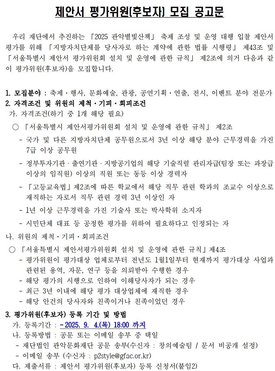 제안서 평가위원[후보자] 모집 공고문 우리재단에서 추진하는 2025 별빛산책 축제 조성 및 운영 대행 입찰 제안서 평가를 위해 지방자치단체를 당사자로 하는 계약에 관한 법률 시행력 제43조 및 서울특별시 제안서 평가위원회 설치 및 운영에 관한 규칙 제2조에 의거 다음과 같이 평가위원(후보자)을 모집합니다. 1. 모집분야: 축제, 행사, 문화예술, 관광, 공연기획, 연출, 전시, 이벤트 분야 전문가 2. 자격조건 및 위원의 제척 ·기피  ·회피조건 가, 자격조건(하기 중 1개 해당 필요) 서울특별시 제안서 평가위원회 설치 및 운영에 관한 규칙 제2조 국가 및 다른 자치단체 공무원으로서 3년이상 해당 분야 근무 경력을 가진 7급이상 공무원 - 정부투자기관  · 출연기관 ·지방공기업의 해당 기술 직렬 관리자급(팀장 또는 과장급 이상의 임직원) 이상의 직원 또는 동등 이상 경력자 - 고등교육법 제2조에 따른 학교에서 해당 직무 관련 학과의 조교수 이상으로 재직하는 자로서 직무 관련 경력 3년 이상인자 - 1년 이상 근무 경력을 가진 기술사 또는 박사학위 소지자 - 시만단체 대표 등 공정한 평가를 위하여 필요하다고 인정되는자 나. 위원의 제척  ·기피  · 회피조건 서울특별시 제안서 평가위원회 설치 및 운영에 관한 규칙 제4조 -평가위원이 평가대상 업체로부터 전년도 1월1일부터 현재까지 평가대상 사업과 관련된 용역, 자문, 연구 등을 의뢰받아 수행한 경우 - 해당 평가의 시행으로 인하여 이해당사자가 되는 경우 - 최근 3년 이내의 해당 평가 대상업체에 재직한 경우 - 해당 안건의 당사자와 친족이거나 친족이었던 경우 3. 평가위원(후보자) 등록 기간 및 방법 가. 등록기간: ~2025.9.4.(목) 18:00 까지 나. 등록방법 : 공문 또는 이메일 송부 중 택일 -재단법인 관악문화재단 공문송부(수신자: 창의예술팀/문서 비공개 설정) - 이메일 송부 (수신자 : p2style@gfac.or.kr) 다. 제출서류: 제안서 평가위원(후보자) 등록 신청서(붙임2) 4. 평가위원 선정  가. 선정위원 : 8명(예비후보자 별도 선정) 나. 선정일정: 2025.9.8(월) 다. 선정방법 1) 위원의 제척  ·기피  ·회피조건에 해당되는 이해관계자 제외 2) 평가위원(후보자) 예비 명부에 따라 고유번호 부여 3) 선정순서 : ① 다빈도 ② 연장자  라. 서류심사 후 제안업체 추첨을 통해 선정자에게 개별 유선 통지 마. 평가위원 수당지급 기준에 의건 수당 지급 5.평가위원회 개최개요 가.평가일시 : 2025. 9.11.(목) 14:00 예정 나. 평가장소 : 관악문화재단 5층(서울시 관악구 신림로 3길 35) ※ 변동이 있을 경우 선정된 위원에게만 개별 통지 6. 기타 참고사항 가. 제안서 평가위원 위촉 및 해촉 기준 - 평가위원으로 선정된 경우 별도의 절차 없이 위촉 된 것으로 봄 - 평가가 끝난 경우 위촉 해제된 것으로 봄 -평가가 끝난 경우 위촉 해제된 것으로 봄 나. 제출된 서류는 반환하지 않으며, 기재된 내용이 사실과 다른 경우에는 선정을 취소 할 수 있습니다. 다, 보내주신 자료는 2025 관악별빛산책 축제 조성 및 운영 대행 용역 제안서 평가 위원 후보자 명부 작성에만 활용됩니다. 라. 신청서에 이메일 주소와 휴대전화번호는 반드시 기재 바랍니다. 마. 평가위원으로 선정시 수당지급 기준에 의거 참석수당을 지급합니다. 바. 후보자 등록신청 사실에 대하여는 평가의 공정성을 위해 외부에 알리지 마시고 보안을 유지해 주실 것을 당부 드리며, 기타 평가위원 후보등록과 관련한 사항은 관악문화재단 창의예술팀(02-828-5743)로 문의바랍니다. 2025.8 재단법인 관악문화재단 
