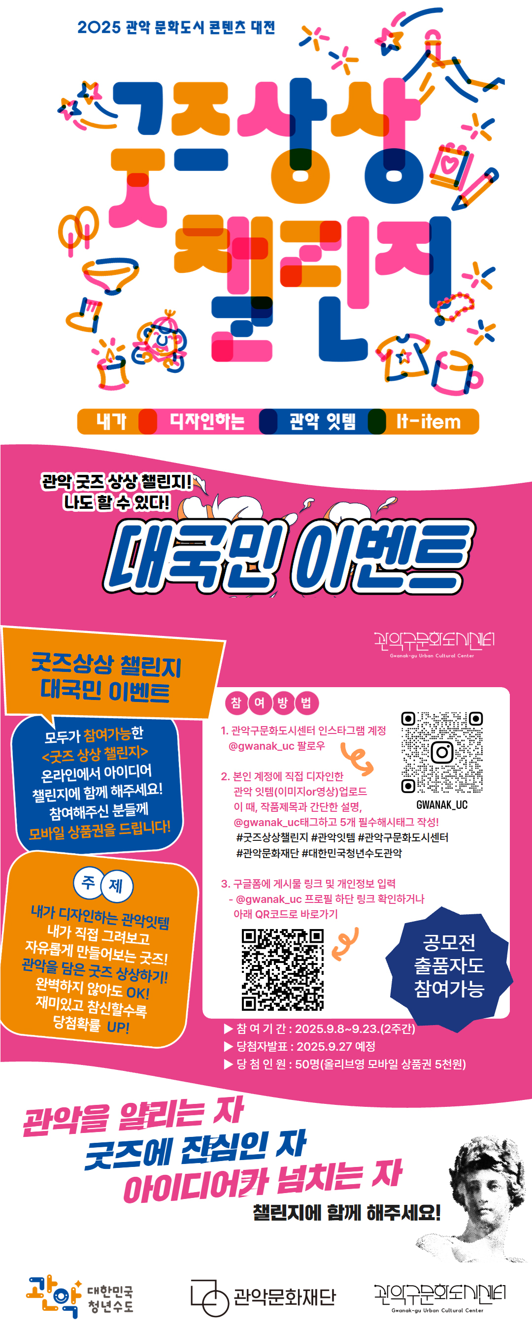 2025 관악 문학도시 콘텐츠 대전 굿즈상상 챌린지 내가 디자인하는 관악 잇템 It-item 관악 굿즈상상 챌린지!! 나도 할 수 있다!! 대국민 이벤트  굿즈상상 챌린지 대국민 이벤트 모두가 참여 가능한 관악 굿즈상상 챌린지 온라인에서 아이디어 챌린지에 함께 해주세요! 참여하시면 추첨을 통해 모바일 상품권을 드립니다! 주제 내가 디자인하는 관악의 굿즈! '관악을 대표할 굿즈'라면 무엇이든 가능! 자유롭게 아이디어를 발산해 주세요!  재미있고 참신할수록 당첨확률 UP! 참여방법 1. 관악구문화도시센터 인스타그램 계정    @gwanak_uc 팔로우  2. 본인 계정에 직접 디자인한       관악 잇템(이미지or영상)업로드      이 때, 작품제목과 간단한 설명,       @gwanak_uc태그하고 5개 필수해시태그 작성!       #굿즈상상챌린지 #관악잇템 #관악구문화도시센터        #관악문화재단 #대한민국청년수도관악  3. 구글폼에 게시물 링크 및     개인정보 입력(QR코드 바로가기)       참여기간:2023.9.8~9.23 (2주간) 당첨자발표:2023.9.27 예정  당첨인원 : 50명(올리브영 모바일 상품권 5천원) 관악을 알리는 자 굿즈에 관심인 자 아이디어가 넘치는 자 JUST UPLOAD IT!