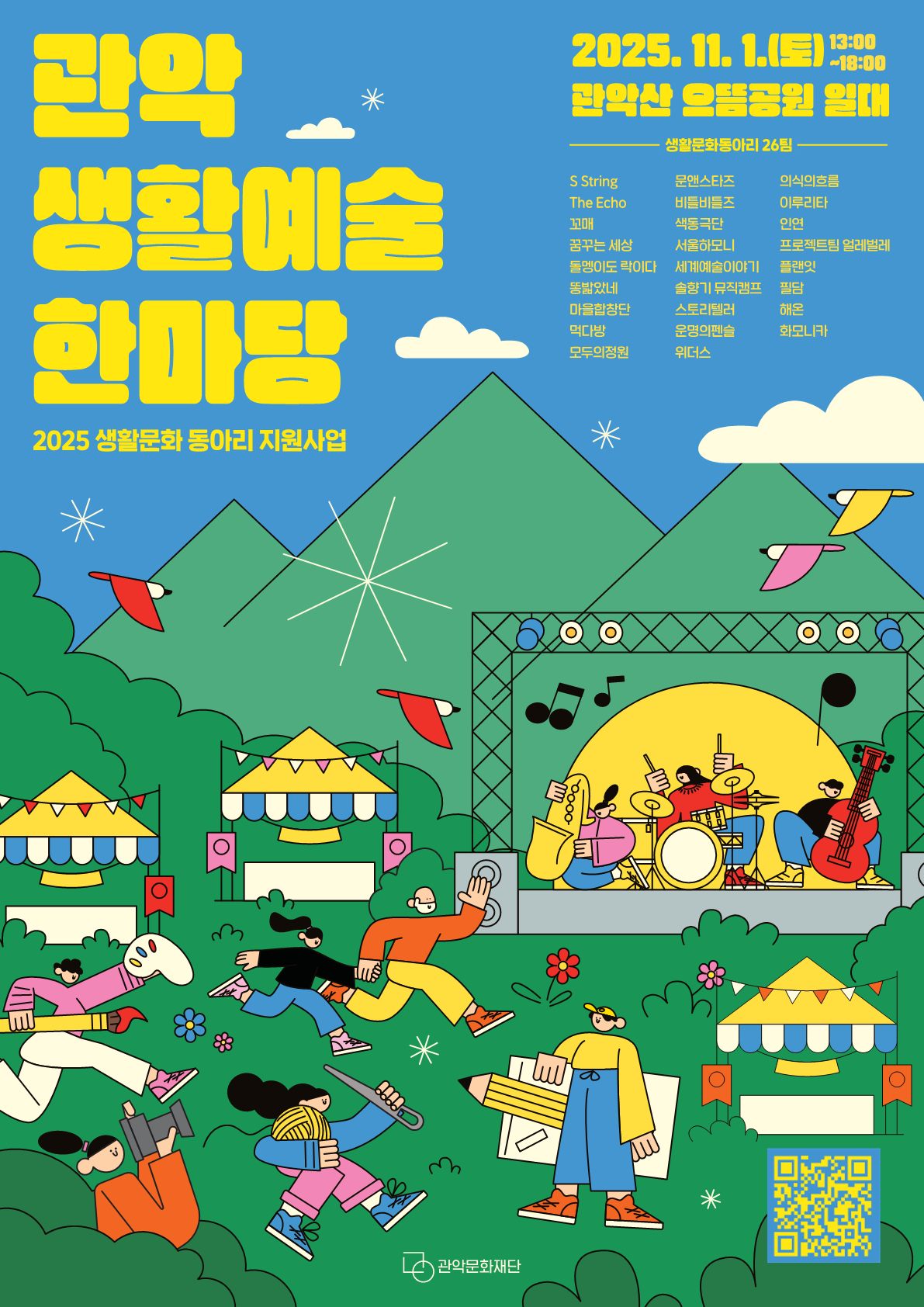 2025 생활문화 동아리 지원사업 <관악 생활예술 한마당> 행사일시: 2025. 11. 1.(토) 13:00~18:00 행사장소: 관악산 으뜸공원 일대 생활문화동아리 26팀: s string, the echo, 꼬매, 꿈꾸는세상, 돌멩이도 락이다, 똥밟았네, 마을합창단, 먹다방, 모두의정원, 문앤스타즈, 비틀비틀즈, 색동극단, 서울하모니, 세계예술이야기, 솔향기뮤직캠프, 스토리텔러, 운명의펜슬, 위더스, 의식의흐름, 이루리타, 인연, 프로젝트팀 얼레벌레, 플랜잇, 필담, 해온, 화모니카