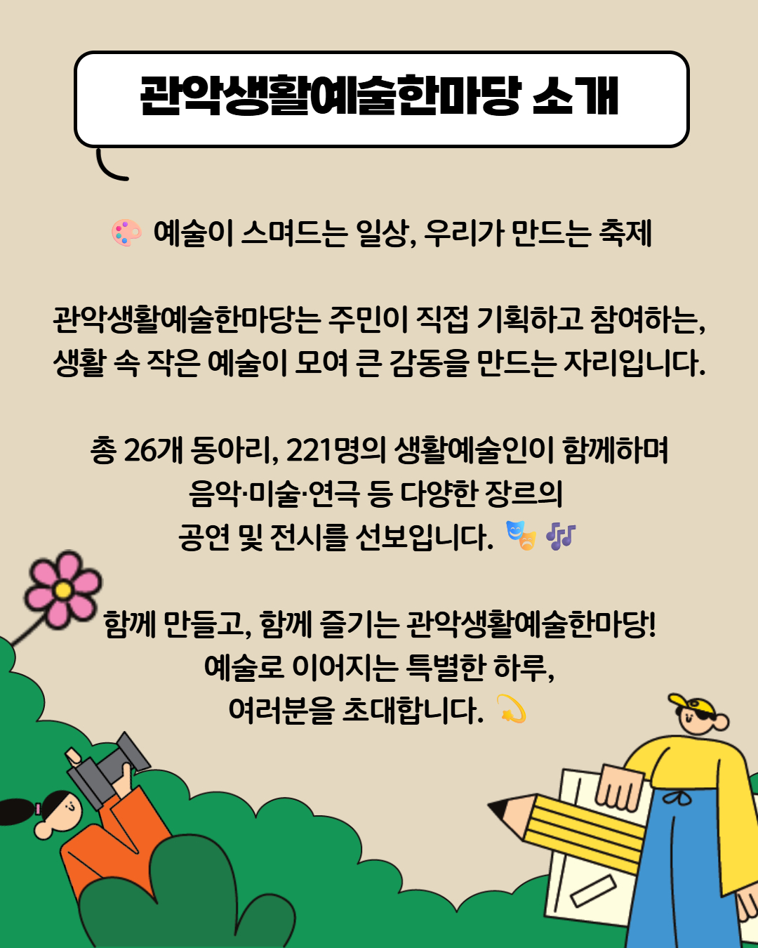 예술이 스며드는 일상, 우리가 만드는 축제 관악생활예술한마당은 주민이 직접 기획하고 참여하는, 생활 속 작은 예술이 모여 큰 감동을 만드는 자리입니다. 총26개 동아리, 221명의 생활예술인이 함께하며 음악,미술, 연극 등 다양한 장르의 공연 및 전시를 선보입니다. 함께 만들고, 함께 즐기는 관악생활예술한마당! 예술로 이어지는 특별한 하루, 여러분을 초대합니다.