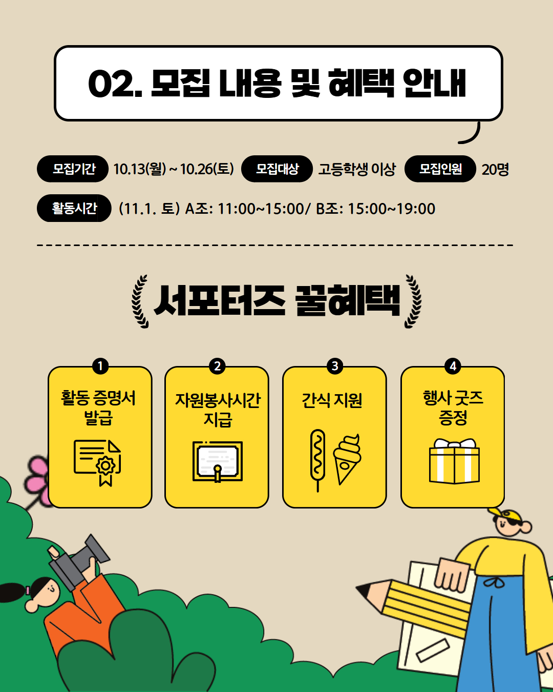 02. 모집 내용 및 혜택 안내 모집기간 10.13(월)~10.26.(토) 모집대상 고등학생 이상 모집인원 20명 활동기간 11.1.토 A조 11:00~15:00 / B조 15:00~19:00 서포터즈 꿀헤택 1.활동증명서 발급 2. 자원봉사시간 지급 3. 간식지원 4. 행사 굿즈 증정