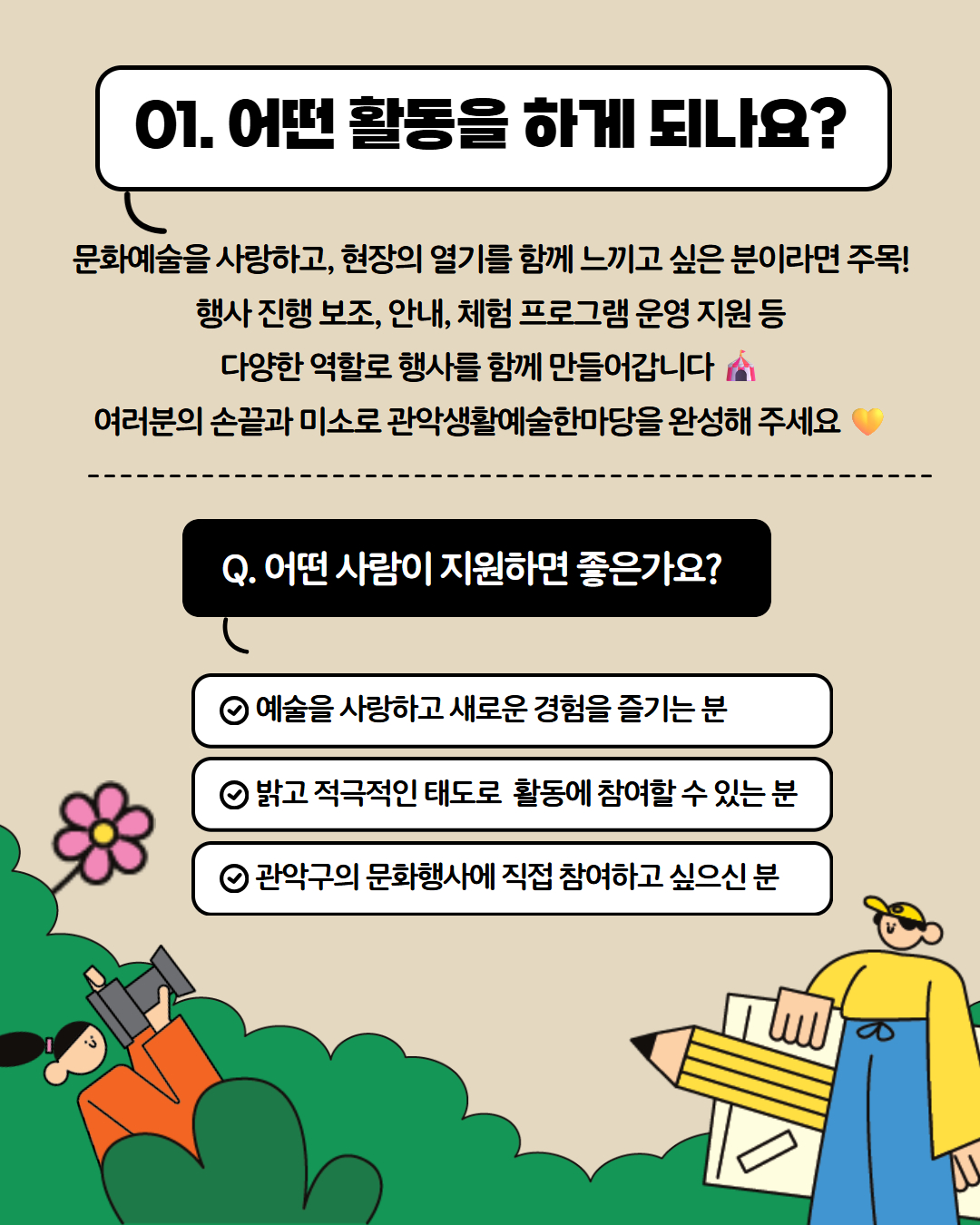 01.어떤활동을 하게 되나요? 문화예술을 사랑하고, 현장의 열기를 함께 느끼고 싶은 분이라면 주목! 행사 진행 보조, 안내, 체험 프로그램 운영 지원 등 다양한 역할로 행사를 함께 만들어갑니다. 여러분의 손끝과 미소로 관악생활예술한마당을 완성해주세요. Q. 어떤사람이 지원하면 좋은가요? - 예술을 사랑하고 새로운 경험을 즐기는분 - 밝고 적극적인 태도로 활동에 참여할 수 있는 분 - 관악구의 문화행사에 직접 참여하고 싶으신 분