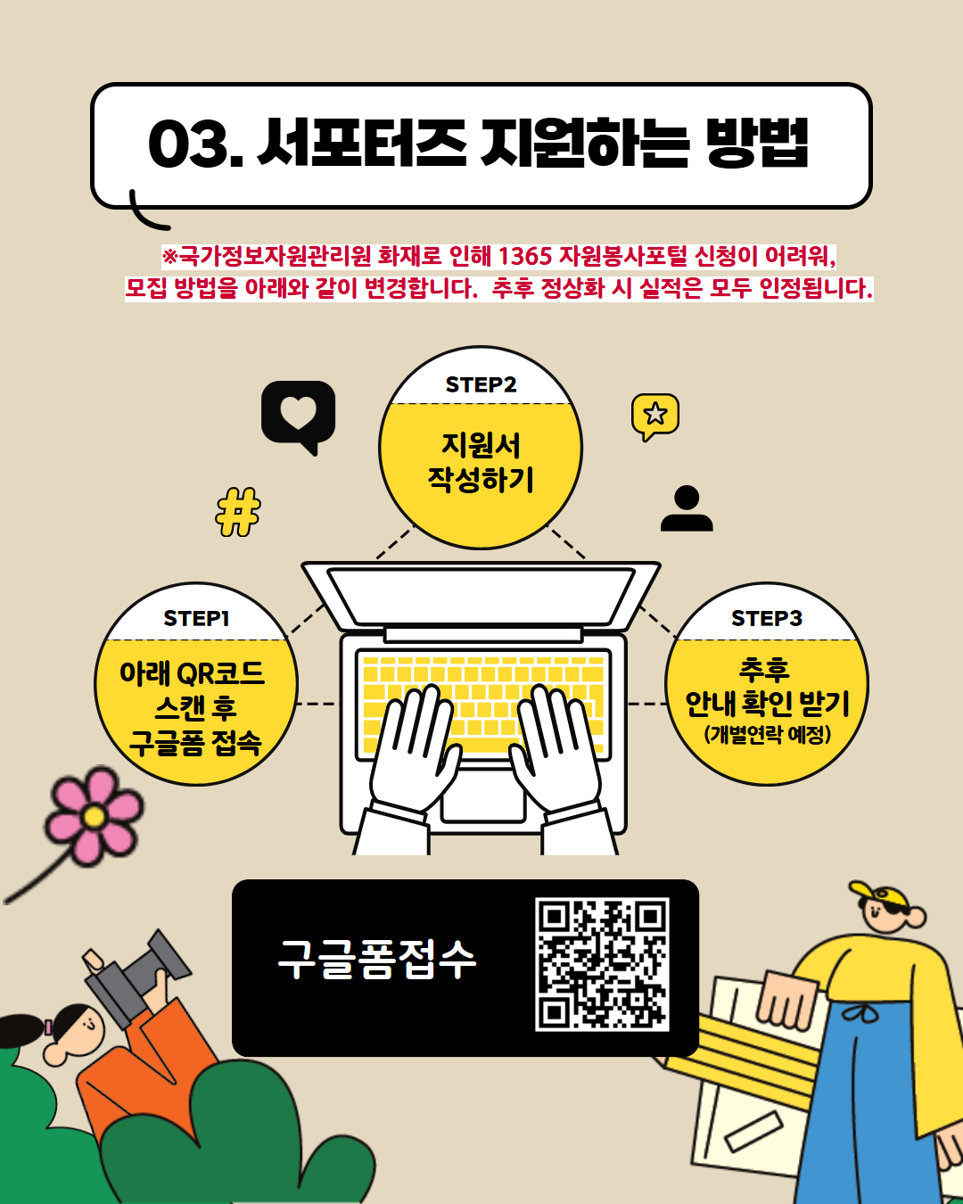 03. 서포터즈 지원하는 방법 *국가정보자원관리원 화재로 인해 1365 자원봉사포털 신청이 어려워, 모집 방법을 아래와 같이 변경합니다. 추후 정상화 시 실적은 모두 인정됩니다. STEP.1 아래 큐알코드 스캔 후 구글폼 접속 STEP.2 지원서 작성하기 STEP.3 추후 안내 확인 받기(개별연락 예정) 