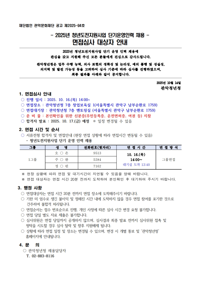 - 2025년 청년도전지원사업 단기운영인력 채용 - 면접심사 대상자 안내 2025년 청년도전지원사업 단기 운영 인력 채용에 관심을 갖고 지원해 주신 모든 분들에게 진심으로 감사드립니다.  관악청년청은 업무 수행 능력, 의사 표현의 정확성 및 논리성, 예의 품행 및 성실성,  의지력 및 발전 가능성 등을 고려하여 심사 기준에 따라 심사를 진행하였으며,  최종 결과를 아래와 같이 공지합니다.  2025년 10월 14일 관악청년청 1. 면접심사 안내  ○ 진행 일시 : 2025. 10. 16.(목) 14:00~  ○ 면접장소 : 관악청년청 7층 창업보육실 1(서울특별시 관악구 남부순환로 1759)  ○ 면접대기장 : 관악청년청 7층 멘토링실 (서울특별시 관악구 남부순환로 1759)  ○ 준 비 물 : 본인확인을 위한 신분증(주민등록증, 운전면허증, 여권 등) 지참  ○ 합격자 발표 : 2025. 10. 17.(금) 예정  ※ 일정 변경될 수 있음   2. 면접 시간 및 순서  ○ 서류전형 합격자 및 면접안내 (현장 면접 상황에 따라 면접시간 변동될 수 있음)     - 청년도전지원사업 단기 운영 인력 채용  그룹 성   명 전화번호(뒷자리) 면 접 시 간 면 접 방 식 1그룹 오 ○ 은 9513 10. 16.(목) 14:00~ 대기실 도착 13:40 그룹면접 주 ○ 완 5284 정 ○ 린 7162    ※ 현장 상황에 따라 면접 및 대기시간이 지연될 수 있음을 양해 바랍니다.   ※ 면접 대상자는 면접 시간 20분 전까지 도착하여 본인확인 후 대기하여 주시기 바랍니다.  3. 행정 사항  ○ 면접대상자는 면접 시간 20분 전까지 면접 장소에 도착해주시기 바랍니다.  ○ 기한 미 엄수로 생긴 불이익 및 정해진 시간 내에 도착하지 않을 경우 면접 참여를 포기한 것으로 간주하여 불합격 처리됩니다.  ○ 면접순서는 접수 번호순으로 진행, 개인 사정에 따른 심사 시간 변경 요청 불가합니다.  ○ 면접 당일 별도 자료 제출은 불가합니다.  ○ 심사위원은 면접 당일까지 공개하지 않으며, 심사결과 최종 발표 전까지 심사위원 접촉 및     청탁을 시도할 경우 심사 탈락 및 향후 지원배제 됩니다.  ○ 상황에 따라 면접 일정 및 장소는 변경될 수 있으며, 변경 시 개별 통보 및 ‘관악청년청’      홈페이지에 안내됩니다.   4. 문   의   ○ 관악청년청 채용담당자       T. 02-883-8116
