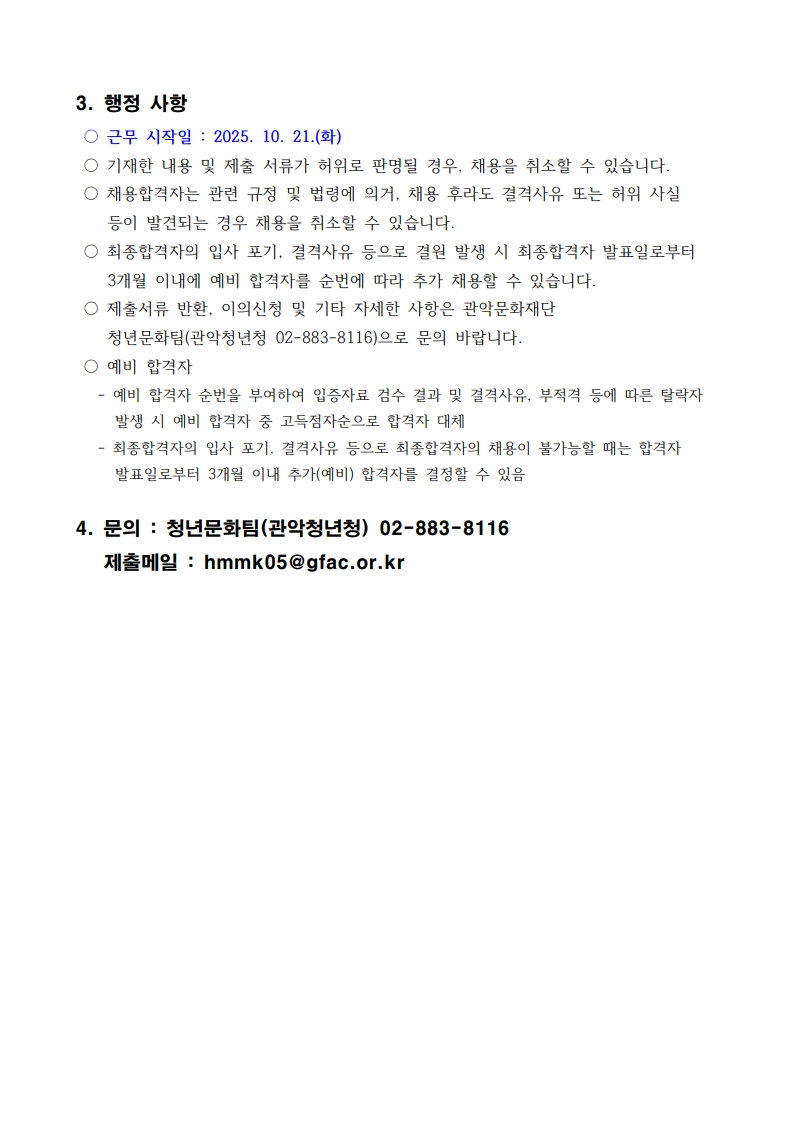 ○ 근무 시작일 : 2025. 10. 21.(화)  ○ 기재한 내용 및 제출 서류가 허위로 판명될 경우, 채용을 취소할 수 있습니다.  ○ 채용합격자는 관련 규정 및 법령에 의거, 채용 후라도 결격사유 또는 허위 사실 등이 발견되는 경우 채용을 취소할 수 있습니다.  ○ 최종합격자의 입사 포기, 결격사유 등으로 결원 발생 시 최종합격자 발표일로부터 3개월 이내에 예비 합격자를 순번에 따라 추가 채용할 수 있습니다.  ○ 제출서류 반환, 이의신청 및 기타 자세한 사항은 관악문화재단 청년문화팀(관악청년청 02-883-8116)으로 문의 바랍니다.  ○ 예비 합격자    - 예비 합격자 순번을 부여하여 입증자료 검수 결과 및 결격사유, 부적격 등에 따른 탈락자 발생 시 예비 합격자 중 고득점자순으로 합격자 대체    - 최종합격자의 입사 포기, 결격사유 등으로 최종합격자의 채용이 불가능할 때는 합격자 발표일로부터 3개월 이내 추가(예비) 합격자를 결정할 수 있음  4. 문의 : 청년문화팀(관악청년청) 02-883-8116    제출메일 : hmmk05@gfac.or.kr