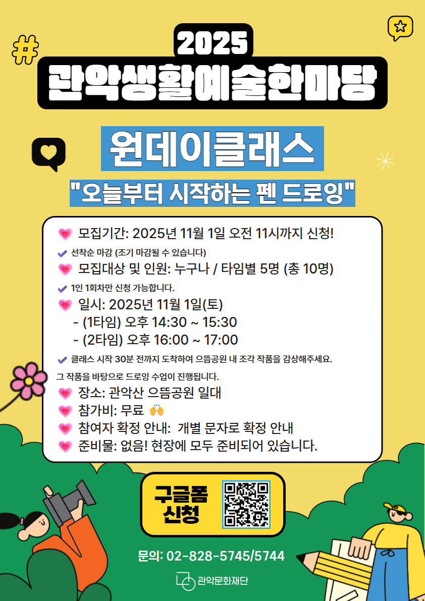 2025 관악생활예술한마당 원데이클래스 "오늘부터 시작하는 펜 드로잉" 구글폼 신청 및 현장신청 선착순 조기마감 모집대상 및 인원 누구나 / 타임별 5명(총10명) 일시:2025년 11월 1일 토 1타임 - 오후 14:30~15:30 2타임 - 오후 16:00~17:00 클래스 시작 30분전까지 도착하여 으뜸공원 내 조각 작품을 감상해주세요. 그 작품을 바탕으로 드로잉 수업이 진행됩니다. 장소:관악산 으뜸공원 일대 참가비: 무료 준비물: 없음 현장에 모두 준비되어 있습니다. 구글폼 신청 문의 :02-828-5745