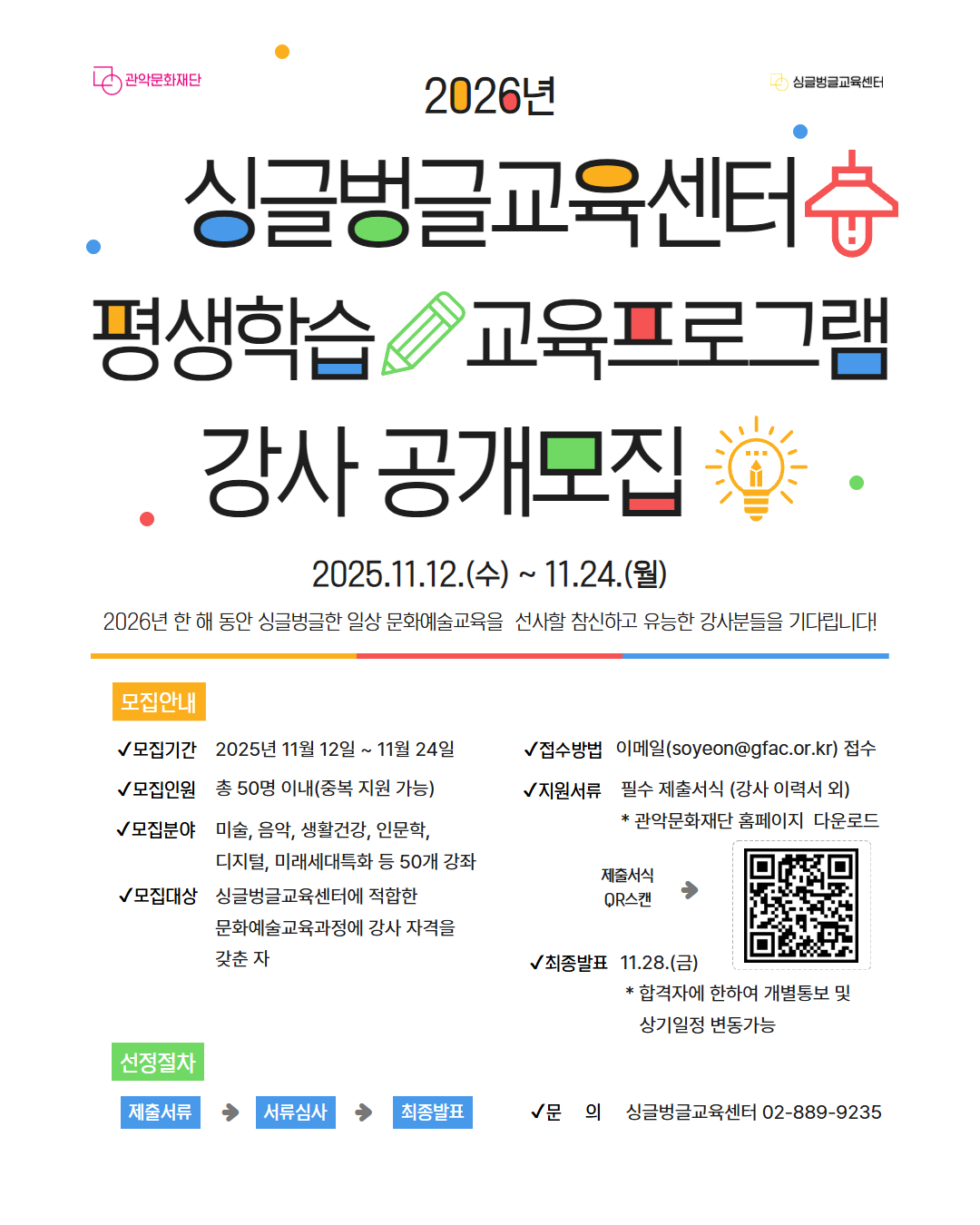 2026년 싱글벙글교육센터 평생학습 교육프로그램 강사 공개모집  2025.11.12.(수) ~ 11.24.(월)  2026년 한 해 동안 싱글벙글한 일상 문화예술교육을 선사할 참신하고 유능한 강사분들을 기다립니다!    모집안내    모집기간 : 2025년 11월 12일 ~ 11월 24일  모집인원 : 총 50명 이내 (중복 지원 가능)  모집분야 : 미술, 음악, 생활건강, 인문학, 디지털, 미래세대특화 등 50개 강좌  모집대상 : 싱글벙글교육센터에 적합한 문화예술교육과정에 강사 자격을 갖춘 자  접수방법 : 이메일 soyeon@gfac.or.kr 접수  지원서류 : 필수 제출서식 (강사 이력서 외) *관악문화재단 홈페이지 다운로드 제출서식 QR스캔  최종발표 : 11.28(금) *함격자에 한하여 개별통보 및 상기일정 변동가능    선정절차    제출서류 - 서류심사 - 최종발표    문의 : 싱글벙글교육센터 02-889-9235