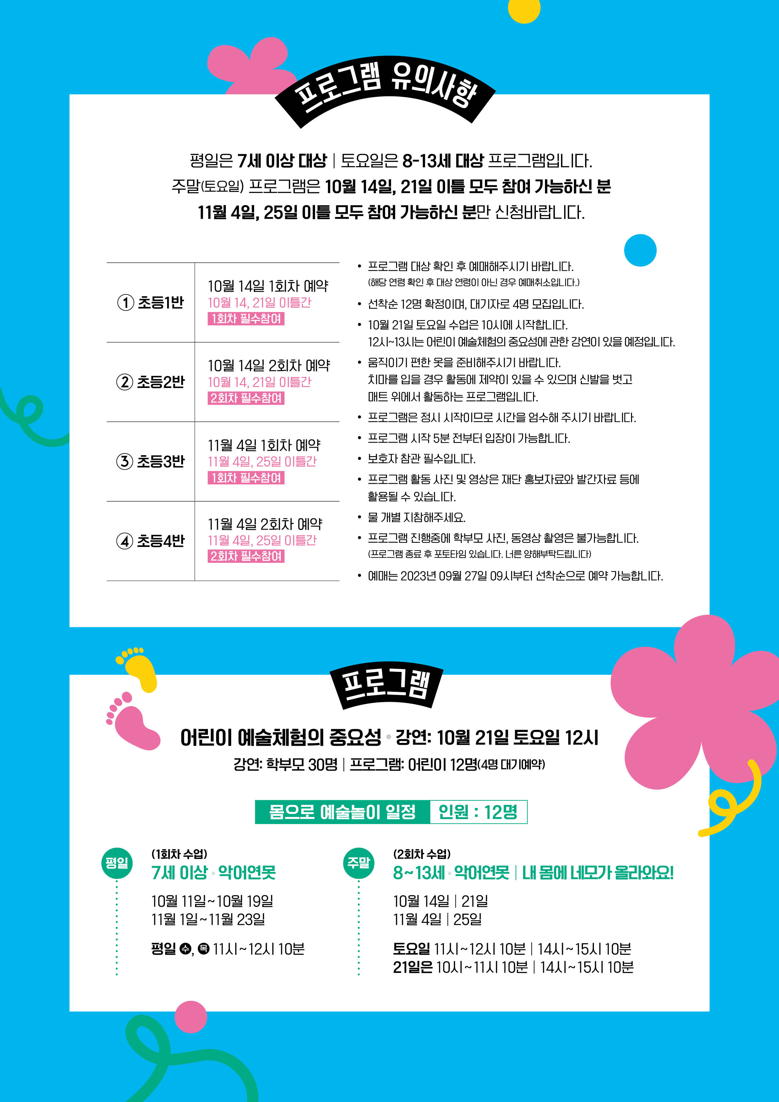 [프로그램 유의사항]평일은 7세 이상 대상 | 토요일은 8-13세 대상 프로그램입니다.주말(토요일) 프로그램은 10월 14일, 21일 이틀 모두 참여 가능하신 분 11월 4일, 25일 이틀 모두 참여 가능하신 분만 신청바랍니다.1. 초등1반 : 10월 14일 1회차 예약 / 10월 14, 21일 이틀간(1회차 필수참여)2. 초등2반 : 10월 14일 1회차 예약 / 10월 14, 21일 이틀간(2회차 필수참여)3. 초등3반 : 11월 4일 1회차 예약 / 11월 4일, 25일 이틀간(1회차 필수참여)11월 4일, 25일 이틀간 1회차 필수참여4. 초등4반 : 11월 4일 2회차 예약 / 11월 4일, 25일 이틀간 2회차 필수참여• 프로그램 대상 확인 후 예매해주시기 바랍니다. (해당 연령 확인 후 대상 연령이 아닌 경우 예매취소입니다.)• 선착순 12명 확정이며, 대기자로 4명 모집입니다.• 10월 21일 토요일 수업은 10시에 시작합니다. 12시~13시는 어린이 예술체험의 중요성에 관한 강연이 있을 예정입니다.• 움직이기 편한 옷을 준비해주시기 바랍니다. 치마를 입을 경우 활동에 제약이 있을 수 있으며 신발을 벗고 매트위에서 활동하는 프로그램입니다.• 프로그램은 정시 시작이므로 시간을 엄수해 주시기 바랍니다.• 프로그램 시작 5분 전부터 입장이 가능합니다.• 보호자 참관 필수입니다.• 프로그램 활동사진 및 영상은 재단 홍보자료와 발간자료 등에 활용될 수 있습니다.• 물 개별 지참해주세요.• 프로그램 진행중에 학부모 사진, 동영상 촬영은 불가능합니다. (프로그램 종료 후 포토타임 있습니다. 너른 양해부탁드립니다)• 예매는 2023년 09월 27일 09시부터 선착순으로 예약 가능합니다.[프로그램]어린이 예술체험의 중요성강연: 10월 21일 토요일 12시 강연: 학부모 30명 프로그램: 어린이 12명(4명 대기예약)몸으로 예술놀이 일정 인원 : 12명* 평일 (1회차 수업)- 7세 이상 악어연못- 10월 11일~10월 19일 / 11월1일~11월 23일- 평일 수,목 11시~12시10분* 주말 (2회차 수업)- 8~13세 악어연못 내 몸에 네모가 올라와요!- 10월 14일, 21일 / 11월 4일, 25일- 토요일 11시~12시10분 14시~15시 10분 / 21일은 10시~11시 10분 14시~15시 10분