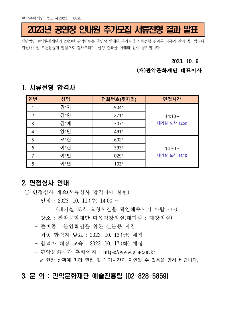 관악문화재단 공고 제2023-80호2023년 공연장 안내원 추가모집 서류전형 결과 발표재단법인 관악문화재단의 2023년 관악아트홀 공연장 안내원 추가모집 서류전형 결과를 다음과 같이 공고합니다. 지원해주신 모든분들께 진심으로 감사드리며, 선정 결과를 아래와 같이 공지합니다.2023. 10. 6. (재)관악문화재단 대표이사1. 서류전형 합격자1) 성명 : 권*지, 전화번호(뒷자리) : 904*, 면접시간 : 14:10 ~ 대기실 도착 13:502) 성명 : 김*연, 전화번호(뒷자리) : 271*, 면접시간 : 14:10 ~ 대기실 도착 13:503) 성명 : 김*애, 전화번호(뒷자리) : 307*, 면접시간 : 14:10 ~ 대기실 도착 13:504) 성명 : 양*민, 전화번호(뒷자리) : 491*, 면접시간 : 14:10 ~ 대기실 도착 13:505) 성명 : 오*진, 전화번호(뒷자리) : 602*, 면접시간 : 14:30 ~ 대기실 도착 14:106) 성명 : 이*현, 전화번호(뒷자리) : 393*, 면접시간 : 14:30 ~ 대기실 도착 14:107) 성명 : 이*빈, 전화번호(뒷자리) : 029*, 면접시간 : 14:30 ~ 대기실 도착 14:108) 성명 : 이*연, 전화번호(뒷자리) : 103*, 면접시간 : 14:30 ~ 대기실 도착 14:102. 면접심사 안내○ 면접심사 개요(서류심사 합격자에 한함)- 일정 : 2023. 10. 11.(수) 14:00 ~ (대기실 도착 요청시간을 확인해주시기 바랍니다)- 장소 : 관악문화재단 다목적강의실(대기실: 대강의실)- 준비물 : 본인확인을 위한 신분증 지참- 최종 합격자 발표: 2023. 10. 13.(금) 예정- 합격자 대상 교육: 2023. 10. 17.(화) 예정- 관악문화재단 홈페이지: https://www.gfac.or.kr※ 현장 상황에 따라 면접 및 대기시간이 지연될 수 있음을 양해 바랍니다.3. 문의 : 관악문화재단 예술진흥팀 [02-828-5859]