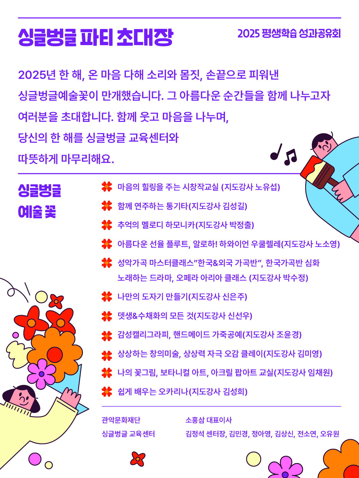 2025년 평생학습 성과공유회 싱글벙글 파티 초대장 2025년 한 해, 온 마음 다해 소리와 몸짓, 손끝으로 피워낸 싱글벙글 예술꽃이 만개했습니다, 그 아름다운 순간들을 함께 나누고자 여러분을 초대합니다. 함께 우고 마음을 나누며, 당신의 한 해를 싱글벙글교육센터와 따뜻하게 마무리해요. 싱글벙글 예술꽃 마음의 힐링을 주는 시창작교실 (지도강사 노유섭) 함께 연주하는 통기타 (지도강사 김성길) 추억의 멜로디 하모니카 (지도강사 박정출) 아름다운 선율 플루트, 알로하! 하와이언 우쿨렐레(지도강사 노소영) 성악가곡 마스터클래스 "한국&외국 가곡반", 한국가곡반 심화, 노래하는 드라마, 오페라 아리아 클래스 (지도강사 박수정) 나만의 도자기 만들기 (지도강사 신은주) 뎃생 & 수채화의 모든 것 (지도강사 신선우) 감성캘리그라피,  핸드메이드 가죽공예 (지도강사 조윤경) 상상하는 창의미술, 상상력 오감 클레이 (지도강사 김미영) 나의 꽃그림 보타니컬 아트, 아크릴 팝아트 교실 (지도강사 임채원) 쉽게 배우는 오카리나 (지도강사 김성희) 관악문화재단 소홍삼 대표이사 싱글벙글교육센터 김정석 센터장, 김민경, 정아영, 김상신, 전소연, 오유원