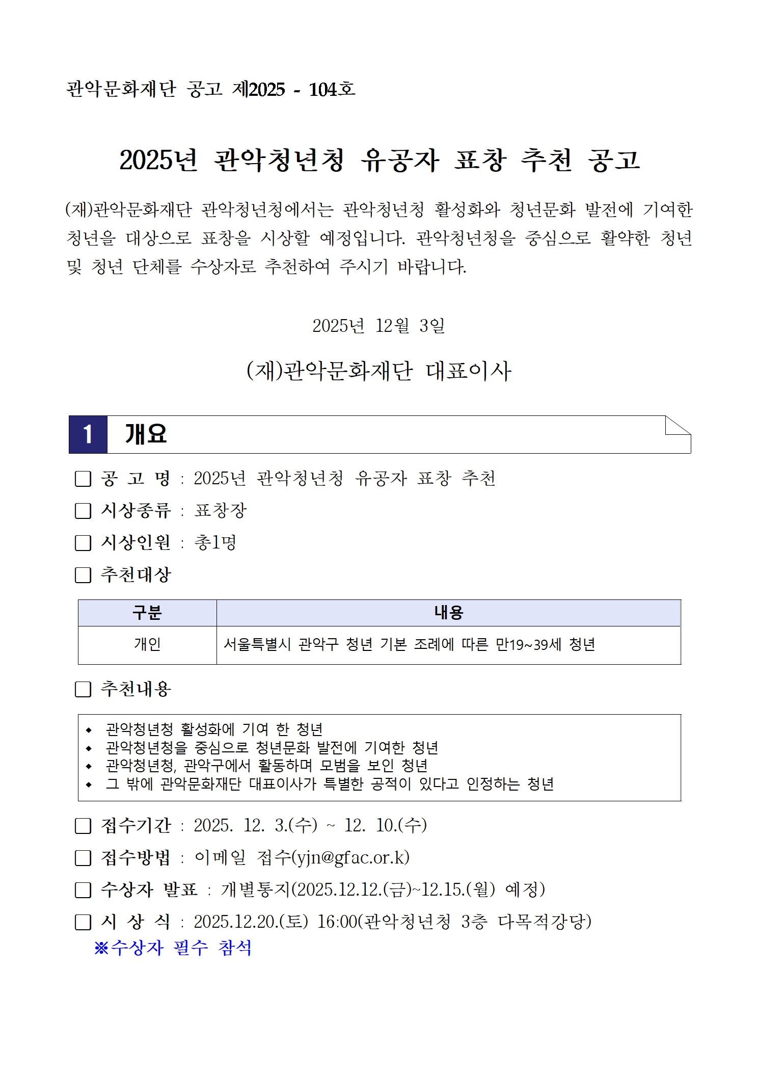 관악문화재단 공고 제2025 - 104호   2025년 관악청년청 유공자 표창 추천 공고  (재)관악문화재단 관악청년청에서는 관악청년청 활성화와 청년문화 발전에 기여한 청년을 대상으로 표창을 시상할 예정입니다. 관악청년청을 중심으로 활약한 청년 및 청년 단체를 수상자로 추천하여 주시기 바랍니다.  2025년 12월 3일  (재)관악문화재단 대표이사 1. 개요 󰏚 공 고 명 : 2025년 관악청년청 유공자 표창 추천  󰏚 시상종류 : 표창장  󰏚 시상인원 : 총1명  󰏚 추천대상 구분: 개인 내용: 서울특별시 관악구 청년 기본 조례에 따른 만19~39세 청년  󰏚 추천내용 ◆ 관악청년청 활성화에 기여 한 청년 ◆ 관악청년청을 중심으로 청년문화 발전에 기여한 청년 ◆ 관악청년청, 관악구에서 활동하며 모범을 보인 청년 ◆ 그 밖에 관악문화재단 대표이사가 특별한 공적이 있다고 인정하는 청년  󰏚 접수기간 : 2025. 12. 3.(수) ~ 12. 10.(수)  󰏚 접수방법 : 이메일 접수(yjn@gfac.or.k)  󰏚 수상자 발표 : 개별통지(2025.12.12.(금)~12.15.(월) 예정)  󰏚 시 상 식 : 2025.12.20.(토) 16:00(관악청년청 3층 다목적강당)    ※수상자 필수 참석 2. 신청 및 제출 󰏚 접수기간 : 2025. 12. 3.(수) ~ 12. 10.(수)  󰏚 접수방법 : 이메일 접수(yjn@gfac.or.k)  󰏚 추천대상 : 관악청년청 활성화와 청년문화 활성화에 기여한 청년  