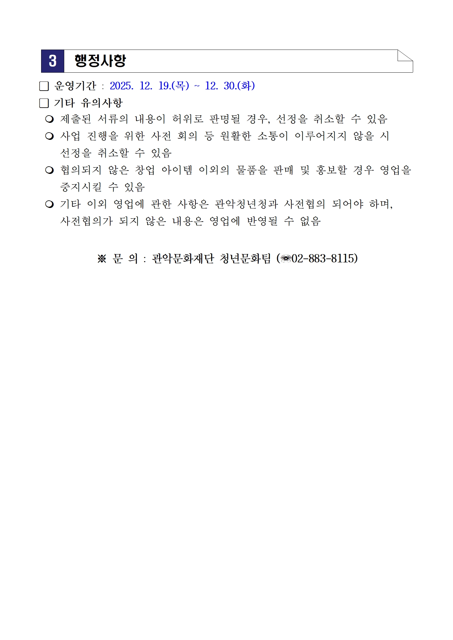 3 행정사항󰏚 운영기간 : 2025. 12. 19.(목) ~ 12. 30.(화) 󰏚 기타 유의사항   제출된 서류의 내용이 허위로 판명될 경우, 선정을 취소할 수 있음   사업 진행을 위한 사전 회의 등 원활한 소통이 이루어지지 않을 시 선정을 취소할 수 있음   협의되지 않은 창업 아이템 이외의 물품을 판매 및 홍보할 경우 영업을 중지시킬 수 있음   기타 이외 영업에 관한 사항은 관악청년청과 사전협의 되어야 하며, 사전협의가 되지 않은 내용은 영업에 반영될 수 없음  ※ 문 의 : 관악문화재단 청년문화팀 (☏02-883-8115)