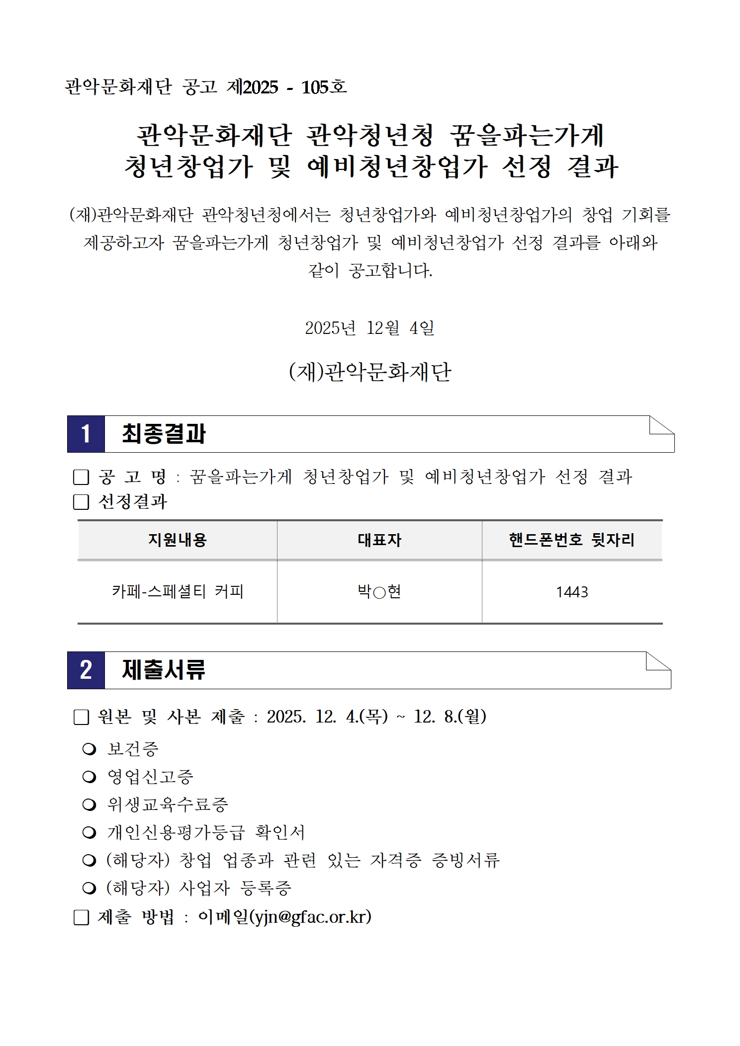 관악문화재단 공고 제2025 - 105호  관악문화재단 관악청년청 꿈을파는가게 청년창업가 및 예비청년창업가 선정 결과  (재)관악문화재단 관악청년청에서는 청년창업가와 예비청년창업가의 창업 기회를 제공하고자 꿈을파는가게 청년창업가 및 예비청년창업가 선정 결과를 아래와 같이 공고합니다.  2025년 12월 4일  (재)관악문화재단  1  최종결과   󰏚 공 고 명 : 꿈을파는가게 청년창업가 및 예비청년창업가 선정 결과  󰏚 선정결과  카페-스페셜티 커피 대표자 박O현 핸드폰번호 뒷자리 1443 2 제출서류 󰏚 원본 및 사본 제출 : 2025. 12. 4.(목) ~ 12. 8.(월)    보건증    영업신고증    위생교육수료증    개인신용평가등급 확인서    (해당자) 창업 업종과 관련 있는 자격증 증빙서류    (해당자) 사업자 등록증  󰏚 제출 방법 : 이메일(yjn@gfac.or.kr)