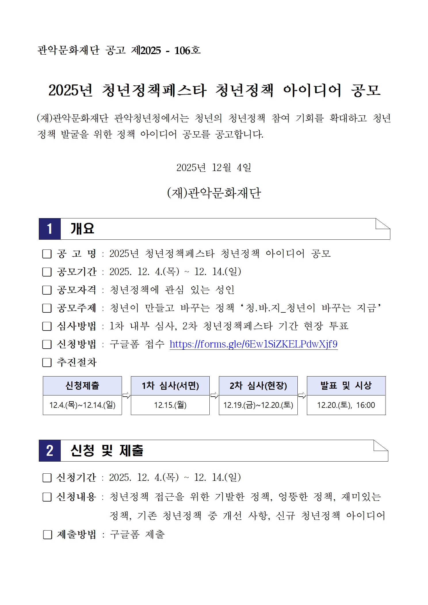 관악문화재단 공고 제2025-106호 2025년 청년정책페스타 청년정책 아이디어 공모 (재)관악문화재단 관악청년청에서는 청년의 청년정책 참여 기회를 확대하고 청년정책 발굴을 위한 정책 아이디어 공모를 공고합니다. 2025년 12월 4일 (재)관악문화재단 1. 개요 □ 공고명 : 2025년 청년정책페스타 청년정책 아이디어 공모 □ 공모기간 : 2025. 12. 4.(목) ~ 12. 14.(일) □ 공모자격 : 청년정책에 관심 있는 성인 □ 공모주제 : 청년이 만들고 바꾸는 정책 ‘청.바.지_청년이 바꾸는 지금’ □ 심사방법 : 1차 내부 심사, 2차 청년정책페스타 기간 현장 투표 □ 신청방법 : 구글폼 접수 https://forms.gle/6Ew1SiZKELPdwXjf9 □ 추진절차 신청제출(12.4~12.14) → 1차 심사(12.15) → 2차 심사(12.19~12.20) → 발표 및 시상(12.20 16:00) 2. 신청 및 제출 □ 신청기간 : 2025. 12. 4.(목) ~ 12. 14.(일) □ 신청내용 청년정책 접근을 위한 기발한 정책 엉뚱한 정책 재미있는 정책 기존 청년정책 중 개선 사항 신규 청년정책 아이디어 정책 □ 제출방법 : 구글폼 제출