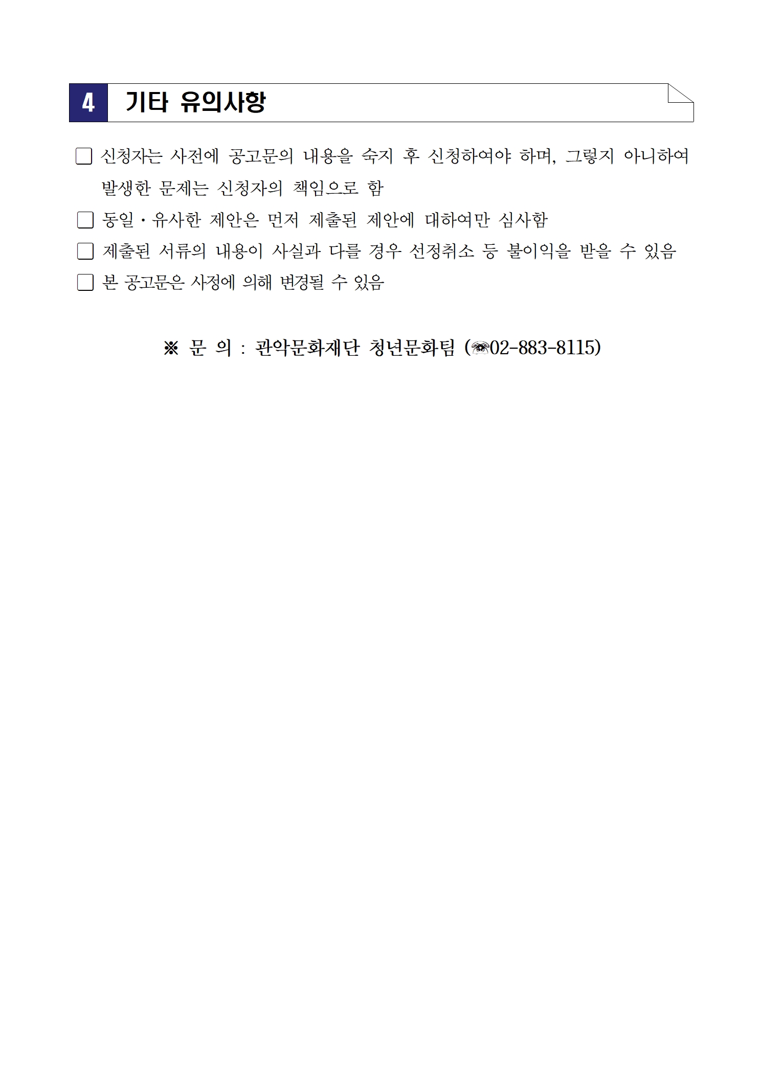 4. 기타 유의사항 □ 신청자는 사전에 공고문의 내용을 숙지 후 신청하여야 하며, 그렇지 아니하여 발생한 문제는 신청자의 책임으로 함 □ 동일·유사한 제안은 먼저 제출된 제안에 대하여만 심사함 □ 제출된 서류의 내용이 사실과 다른 경우 선정취소 등 불이익을 받을 수 있음 □ 본 공고문은 사정에 의해 변경될 수 있음 ※ 문의 : 관악문화재단 청년문화팀 (☎02-883-8115)