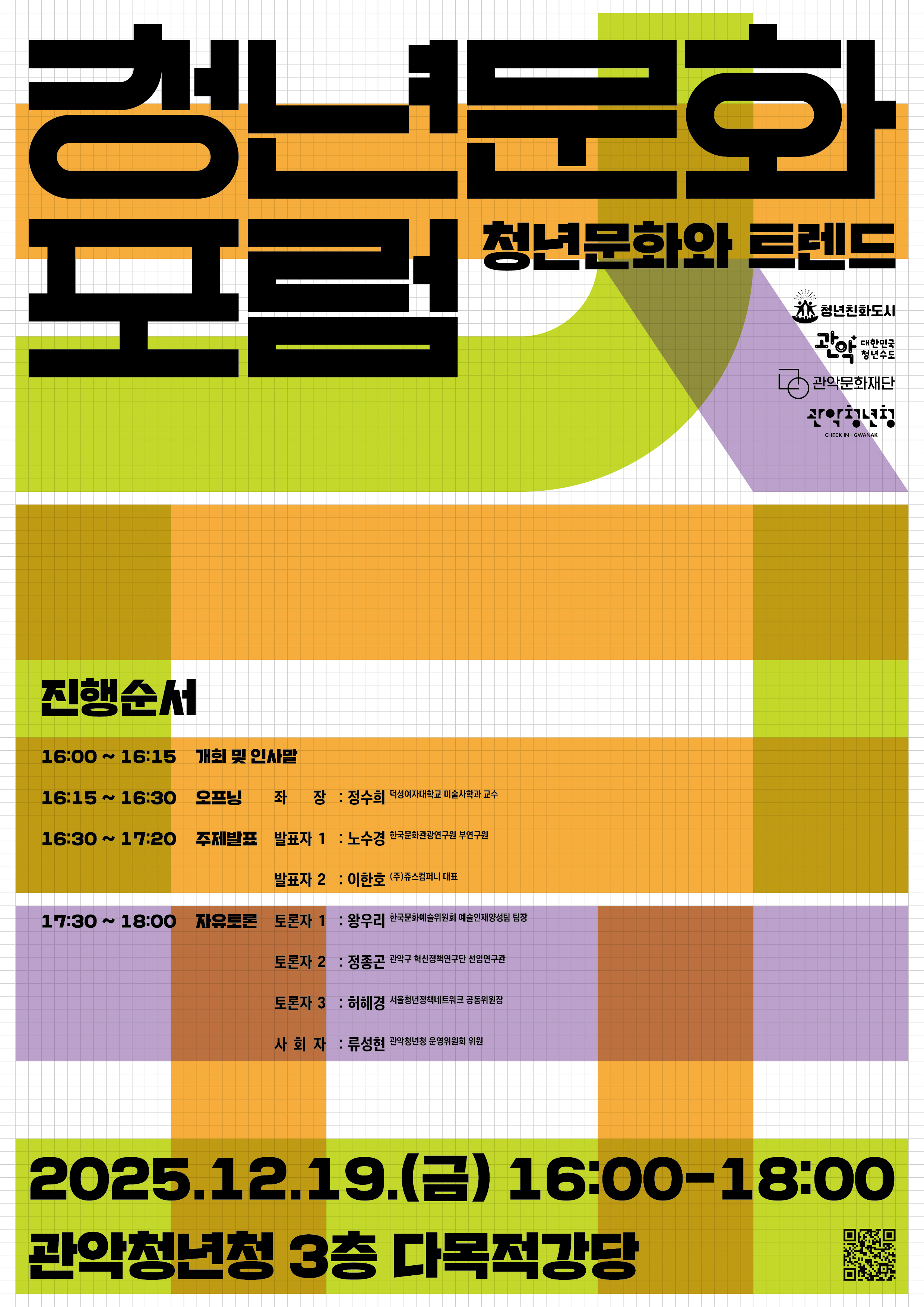 청년문화 포럼 청년문화트렌드 청년친화도시 관악대한민국청년수도 관악문화재단 관악청년청 진행순서 16:00~16:15 개회 및 인사말 16:15~16:30 오프닝 좌장 정수희 교수(덕성여자대학교 미술사학과) 16:30~17:20 주제발표  노수경 부연구원(한국문화관광연구원)  이한호 대표(쥬스컴퍼니) 17:30~18:00  자유토론 왕우리 팀장(한국문화예술위원회 예술인재양성팀)  정종곤 선임연구관(관악구 혁신정책연구단)  허혜경 공동위원장(서울청년정책네트워크) 사회자 류성현 위원(관악청년청 운영위원회) 2025. 12. 5.(금) ~ 12. 18.(금) 관악청년청 3층 다목적강당 QR 코드 사전신청:https://docs.google.com/forms/d/e/1FAIpQLSeFRGzioJ91CC_jGHfEvKf72_SiBLf5jDzAomJU3P-9DIaD_A/viewform 