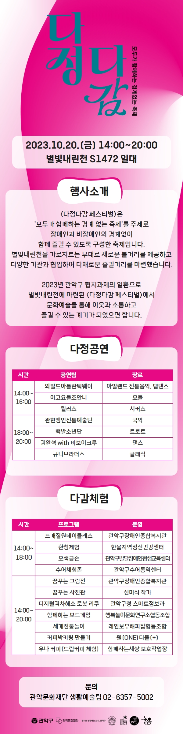 다정다감 모두가 함께하는 경계없는 축제      2023.10.20.(금) 14:00~20:00      별빛내린천 S1472 일대            [행사소개]      <다정다감 페스티벌〉은 '모두가 함께하는 경계 없는 축제'를 주제로 장애인과 비장애인의 경계없이 함께 즐길 수 있도록 구성한 축제입니다.      별빛내린천을 가로지르는 무대로 새로운 볼거리를 제공하고 다양한 기관과 협업하여 다채로운 즐길거리를 마련했습니다.      2023년 관악구 협치과제의 일환으로 별빛내린천에 마련된 <다정다감 페스티벌〉에서 문화예술을 통해 이웃과 소통하고 즐길 수 있는 계기가 되었으면 합니다.            [다정공연]      1) 14:00 ~ 16:00      공연팀 : 와일드아틀란틱웨이, 장르 : 아일랜드 전통음악, 탭댄스      공연팀 : 아코요들조안나, 장르 : 요들      공연팀 : 휠러스, 장르 : 서커스      2) 18:00 ~ 20:00      공연팀 : 관현맹인전통예술단, 장르 : 국악       공연팀 : 백발소년단, 장르 : 트로트       공연팀 : 김완혁 with 비보이크루, 장르 : 댄스       공연팀 : 규니브라더스, 장르 : 클래식             [다감체험]      1) 14:00 ~ 18:00      프로그램 : 뜨개질원데이클래스, 운영 : 관악구장애인종합복지관      프로그램 : 환청체험, 운영 : 한울지역정신건강센터      프로그램 : 오색금손, 운영 : 관악구발달장애인평생교육센터      프로그램 : 수어체험존, 운영 : 관악구수어통역센터      2) 14:00 ~ 20:00      프로그램 : 꿈꾸는 그림전, 운영 : 관악구장애인종합복지관      프로그램 : 꿈꾸는 사진관, 운영 : 신미식 작가      프로그램 : 디지털격차해소 로봇 리쿠, 운영 : 관악구청 스마트정보과      프로그램 : 함께하는 보드게임, 운영 : 행복놀이문화연구소협동조합      프로그램 : 세계전통놀이, 운영 : 레인보우해피잡협동조합      프로그램 : 커피박키링 만들기, 운영 : 원(ONE) 더플(+)      프로그램 : 우나 커피(드립커피 체험), 운영 : 함께사는세상 보호작업장            [문의]      관악문화재단 생활예술팀 02-6357-5002