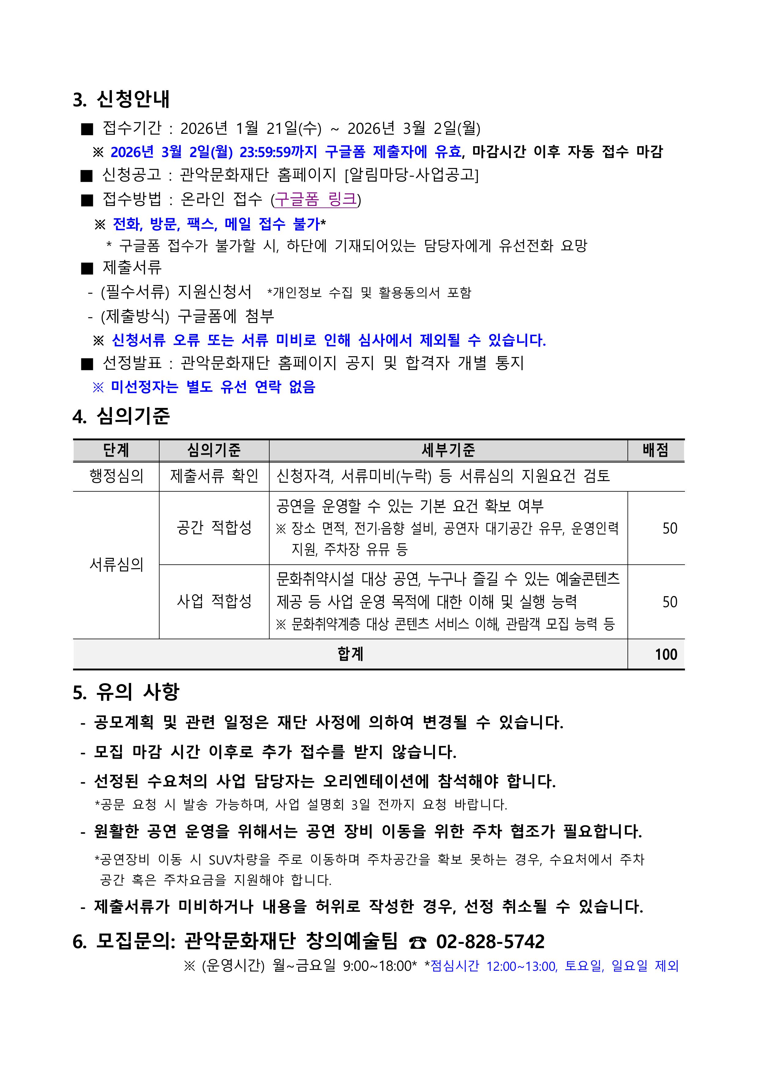  3. 신청방법 접수기간: 2026년 1월 21일(수) ~ 2026년 3월 2일(월) 2026년 3월 2일(월) 23:59:59까지 구글폼 제출자에 유효, 마감시간 이후 자동 접수 마감 신청공고: 관악문화재단 홈페이지 [알림마당-사업공고] 접수방법 : 온라인 접수 구글폼 링크 전화, 방문, 팩스, 메일 접수 불가 구글폼 접수가 불가 할 시 하단에 기재되어 있는 담당자에게 유선전화 요망 제출서류  필수서류 지원신청서 개인정보 수집 및 활용동의서 포함 제출방법 구글폼에 첨부 신청서류 오류또는 서류 미지로 인해 심사에서 제외될수 있습니다. 선정발표 관악문화재단 홈페이지 공지 및 합격자 개별통지 미선정자는 별도 유선 연락 없음 4. 심의 기준 행정심의 제출서류 확인 신청자격, 서류미지(누락) 등 서류심의 지원요건 검토 서류심의 공간적합성 공연을 운영할 수 있는 기본 요건 확보 여부 장소, 면적, 전기 음향 설비, 공연자 대기공간 유무, 운영인력 지원 주차장 유무 등 50점 사업 적합성 문화취약시설 대상 공연, 누구나 즐길수 있는 예술 콘텐츠 제공 등 사업 운영 목적에 대한 이해 및 실행 능력 문화취약계층 대상 콘텐츠 서비스 이해, 관람객 모집 능력 등 50점 총 100점 5. 유의 사항 공모계획 및 관련일정은 재단 사업에 의하여 변경 될 수 있습니다.  모집 마감 시간 이후로 추가 접수를 받지 않습니다. 선정된 수요처의 사업 담당자는 오리엔테이션에 참석해야 합니다. 공문 요청시 발송 가능하며, 사업 설명회 3일 전까지 요청 바랍니다. 원활한 공연 운영을 위해서는 공연 장비 이동을 위한 주차 협조가 필요합니다. 공연장비 이동시 SUV 차량을 주로 이동하며, 주차공간을 확보 못하는 경우, 수요처에서 주차 공간 혹은 주차요금을 지원해야 합니다. 제출서류가 미비하거나 내용을 허위로 작성한 경우, 선정 취소 될 수있습니다. 6. 모집문의 : 관악문화재단 창의예술팀 02-828-5742 운영시간 월~금요일 9:00~18:00 점심시간 12:00~13:00 토요일 일요일  제외