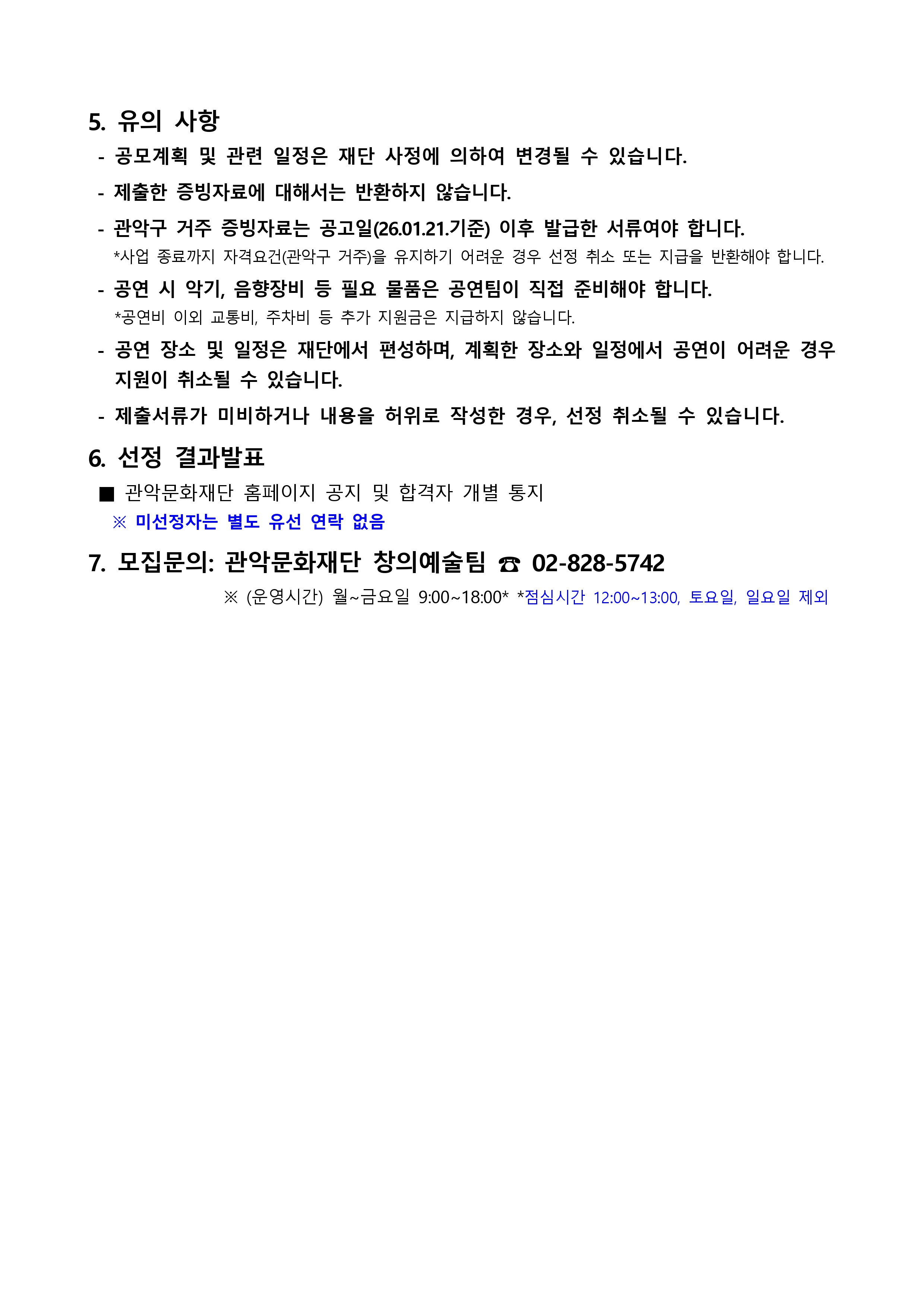 5. 유의 사항 공모계획 및 관련 일정은 재단 사정에 의하여 변경될 수 있습니다. 제출한 증빙자료에 대해서는 반환하지 않습니다. 관악구 거주 증빙자료는 공고일 26 01.21.기준 이후 발급한 서류여야 합니다 사업 종료까지 자격요건(관악구 거주)을 유지하기 어려운 경우 선정 취소 또는 지급을 반환해야 합니다. 공연시 악기, 음향장비 등  필요 물품은 공연팀이 직접 준비해야 합니다. 공연비 이외 교통비, 주차비 등 추가 지원금은 지급하지 않습니다. 공연 장소 및 일정은 재단에서 편성하며, 계획한 장소와 일정에서 공연이 어려운 경우 지원이 취소될 수 있습니다. 제출서류가 미비하거나 내용을 허위로 작성한 경우 선정 취소될 수 있습니다. 6. 선정 결과발표 관악문화재단 홈페이지 공지 및 합격자 개별 통지 미선정자는 별도 유선 연락 없음 7. 모집문의 관악문화재단 창의예술팀 02-828-5742 운영시간 월~금요일 9:00~18:00 점심시간 12:00~13:00 토요일 일요일 제외