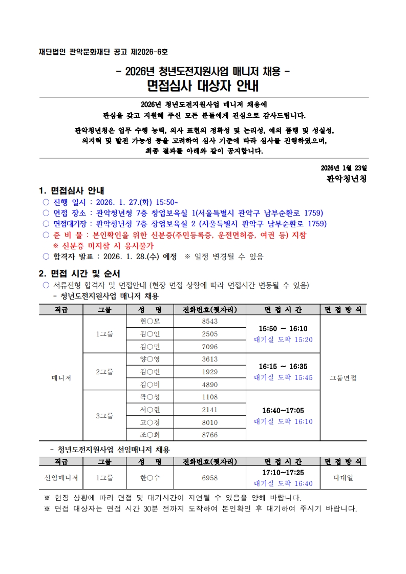 재단법인 관악문화재단 공고 제2026-6호  - 2026년 청년도전지원사업 매니저 채용 - 면접심사 대상자 안내2026년 청년도전지원사업 매니저 채용에 관심을 갖고 지원해 주신 모든 분들에게 진심으로 감사드립니다.  관악청년청은 업무 수행 능력, 의사 표현의 정확성 및 논리성, 예의 품행 및 성실성,  의지력 및 발전 가능성 등을 고려하여 심사 기준에 따라 심사를 진행하였으며,  최종 결과를 아래와 같이 공지합니다. 2026년 1월 23일 관악청년청 1. 면접심사 안내  ○ 진행 일시 : 2026. 1. 27.(화) 15:50~  ○ 면접 장소 : 관악청년청 7층 창업보육실 1(서울특별시 관악구 남부순환로 1759)  ○ 면접대기장 : 관악청년청 7층 창업보육실 2 (서울특별시 관악구 남부순환로 1759)  ○ 준 비 물 : 본인확인을 위한 신분증(주민등록증, 운전면허증, 여권 등) 지참※ 신분증 미지참 시 응시불가  ○ 합격자 발표 : 2026. 1. 28.(수) 예정  ※ 일정 변경될 수 있음   2. 면접 시간 및 순서  ○ 서류전형 합격자 및 면접안내 (현장 면접 상황에 따라 면접시간 변동될 수 있음)     - 청년도전지원사업 매니저 채용  직급 그룹 성   명 전화번호(뒷자리) 면 접 시 간 면 접 방 식 매니저 1그룹 현○모 8543 15:50 ~ 16:10 대기실 도착 15:20 그룹면접 김○인 2505 김○민 7096 2그룹 양○영 3613 16:15 ~ 16:35 대기실 도착 15:45 김○빈 1929 김○비 4890 3그룹 곽○성 1108 16:40~17:05 대기실 도착 16:10 서○현 2141 고○경 8010 조○희 8766     - 청년도전지원사업 선임매니저 채용  직급 그룹 성   명 전화번호(뒷자리) 면 접 시 간 면 접 방 식 선임매니저 1그룹 한○수 6958 17:10~17:25 대기실 도착 16:40 다대일    ※ 현장 상황에 따라 면접 및 대기시간이 지연될 수 있음을 양해 바랍니다.   ※ 면접 대상자는 면접 시간 30분 전까지 도착하여 본인확인 후 대기하여 주시기 바랍니다. 