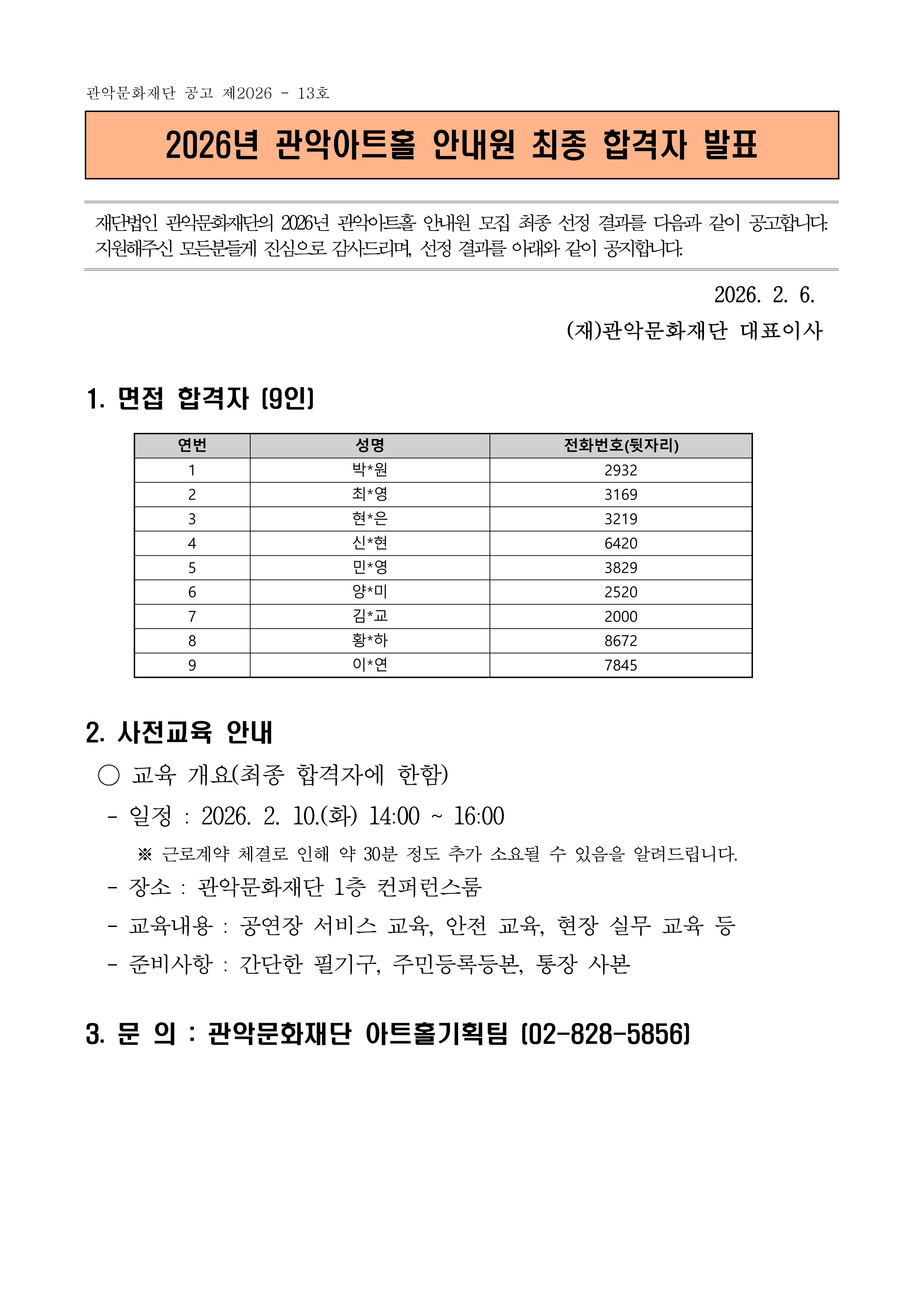 관악문화재단 공고 제2026 - 13호  2026년 관악아트홀 안내원 최종 합격자 발표   재단법인 관악문화재단의 2026년 관악아트홀 안내원 모집 최종 선정 결과를 다음과 같이 공고합니다. 지원해주신 모든분들게 진심으로 감사드리며, 선정 결과를 아래와 같이 공지합니다.  2026. 2. 6. (재)관악문화재단 대표이사 1. 면접 합격자 (9인)  연번 성명 전화번호(뒷자리) 1 박*원 2932 2 최*영 3169 3 현*은 3219 4 신*현 6420 5 민*영 3829 6 양*미 2520 7 김*교 2000 8 황*하 8672 9 이*연 7845        2. 사전교육 안내  ○ 교육 개요(최종 합격자에 한함)  - 일정 : 2026. 2. 10.(화) 14:00 ~ 16:00       ※ 근로계약 체결로 인해 약 30분 정도 추가 소요될 수 있음을 알려드립니다.   - 장소 : 관악문화재단 1층 컨퍼런스룸   - 교육내용 : 공연장 서비스 교육, 안전 교육, 현장 실무 교육 등   - 준비사항 : 간단한 필기구, 주민등록등본, 통장 사본 3. 문 의 : 관악문화재단 아트홀기획팀 (02-828-5856)