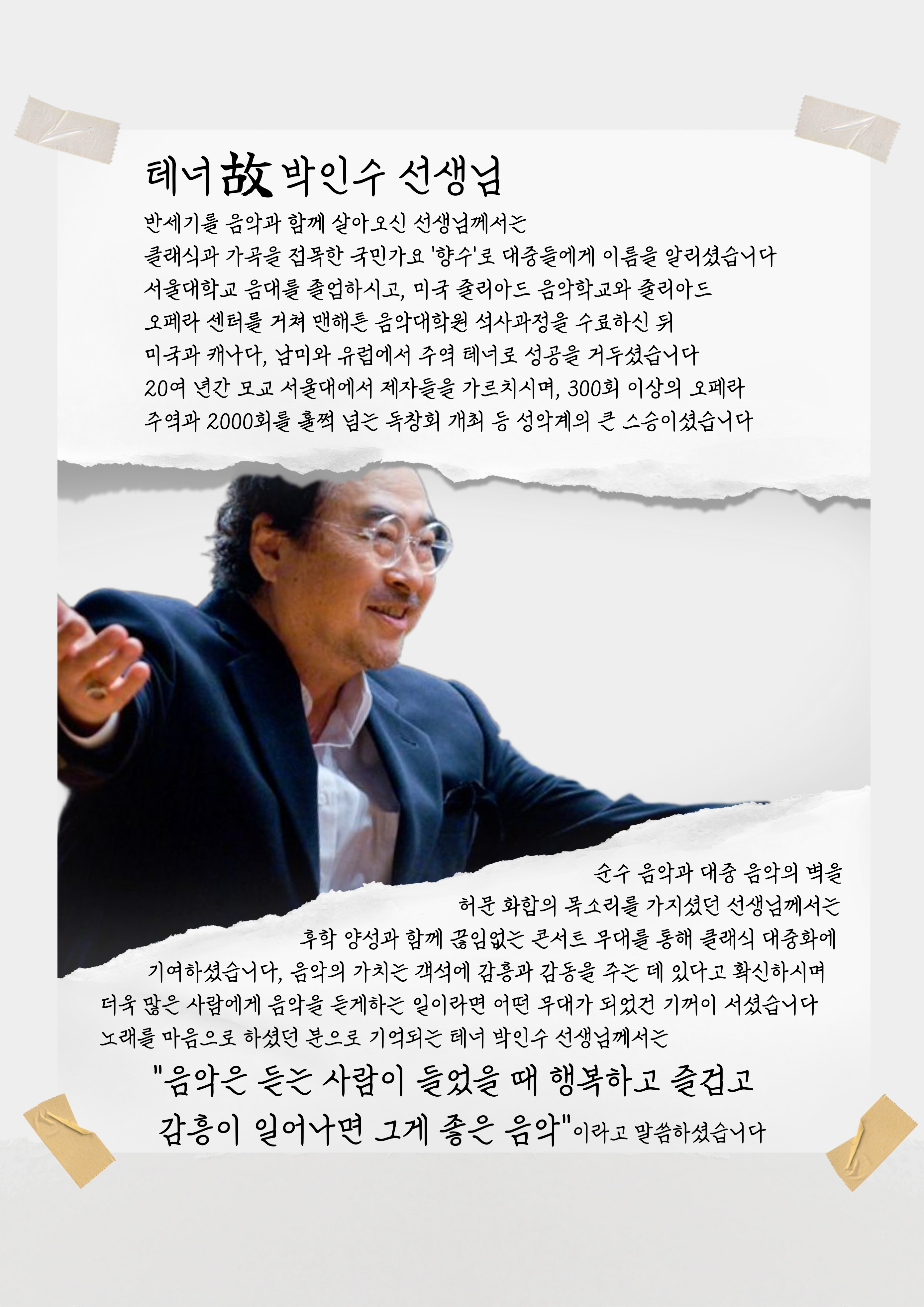 테너: 박인수 선생님  반세기를 음악과 함께 살아오신 선생님께서는 클래식과 가곡을 접목한 국민가요 '향수'로 대중들에게 이름을 알리셨습니다 서울대학교 음대를 졸업하시고, 미국 줄리아드 음악학교와 줄리아드 오페라 센터를 거쳐 맨해튼 음악대학원 석사과정을 수료하신 뒤 미국과 캐나다, 남미와 유럽에서 주역 테너로 성공을 거두셨습니다 20여 년간 모교 서울대에서 제자들을 가르치시며, 300회 이상의 오페라 주역과 2000회를 훌쩍 넘는 독창회 개최 등 성악계의 큰 스승이셨습니다 순수 음악과 대중 음악의 벽을 허문 화합의 목소리를 가지셨던 선생님께서는 후학 양성과 함께 끊임없는 콘서트 무대를 통해 클래식 대중화에 기여하셨습니다, 음악의 가치는 객석에 감흥과 감동을 주는 데 있다고 확신하시며 더욱 많은 사람에게 음악을 듣게하는 일이라면 어떤 무대가 되었건 기꺼이 서셨습니다 노래를 마음으로 하셨던 분으로 기억되는 테너 박인수 선생님께서는 "음악은 듣는 사람이 들었을 때 행복하고 즐겁고 감흥이 일어나면 그게 좋은 음악"이라고 말씀하셨습니다