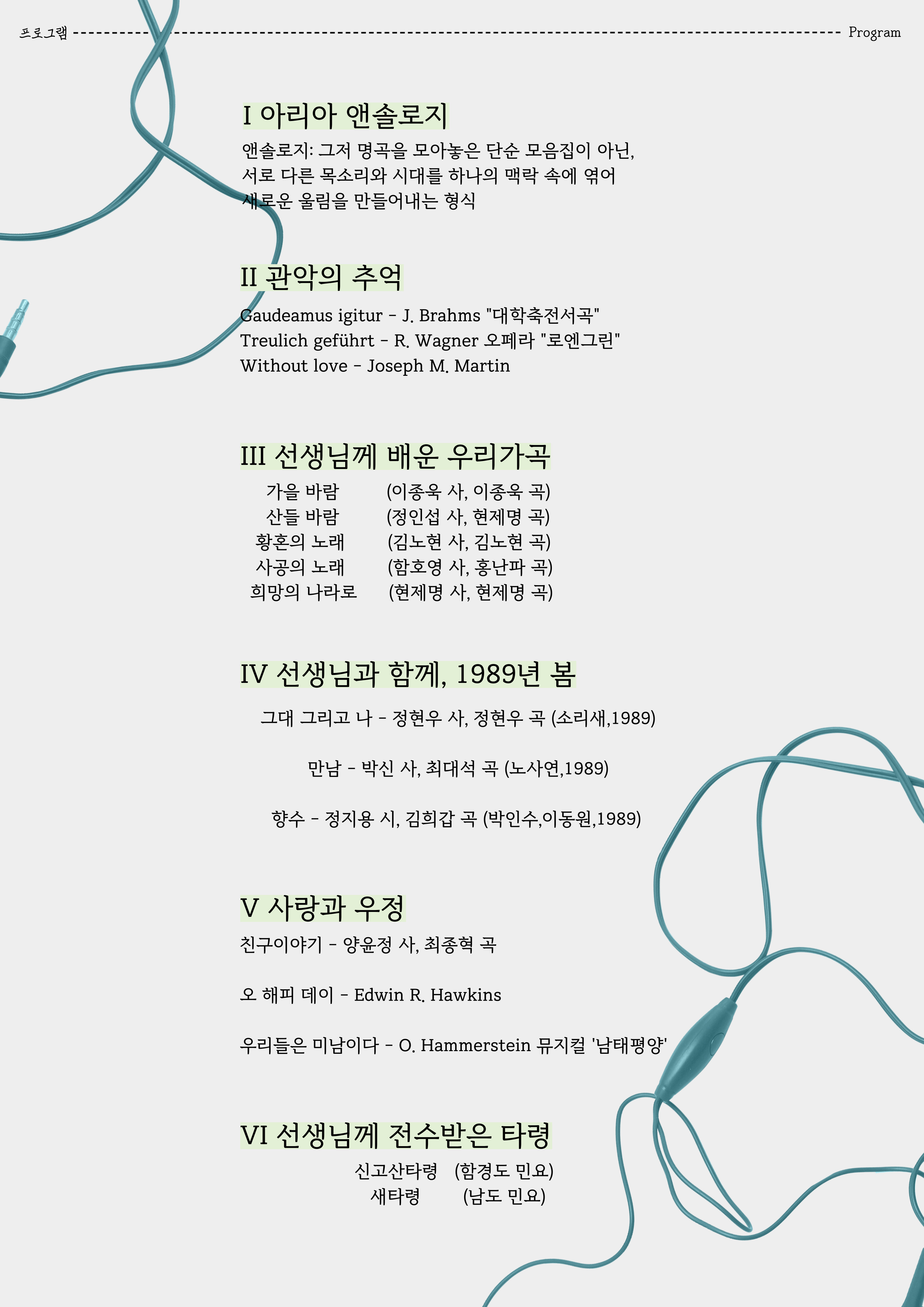 프로그램 I 아리아 앤솔로지 앤솔로지: 그저 명곡을 모아놓은 단순 모음집이 아닌, 서로 다른 목소리와 시대를 하나의 맥락 속에 엮어 새로운 울림을 만들어내는 형식  II 관악의 추억 Gaudeamusigitur - J. Brahms "대학축전서곡" Treulich geführt - R. Wagner 오페라 "로엔그린" Without love - Joseph M. Martin  III 선생님께 배운 우리가곡 가을 바람 (이종욱 사, 이종욱 곡) 산들 바람 (정인섭 사, 현제명 곡) 황혼의 노래 (김노현 사, 김노현 곡) 사공의 노래 (함호영 사, 홍난파 곡) 희망의 나라로 (현제명사, 현제명 곡)  IV 선생님과 함께, 1989년 봄 그대 그리고 나 - 정현우 사, 정현우 곡 (소리새, 1989) 만남 - 박신사, 최대석 곡 (노사연,1989) 향수 - 정지용 시, 김희갑 곡 (박인수,이동원,1989)  V 사랑과 우정 친구 이야기 - 양윤정 사, 최종혁 곡 오 해피데이 - Edwin R. Hawkins 우리들은 미남이다 - O. Hammerstein 뮤지컬 '남태평양'  VI 선생님께 전수받은 타령 신고산타령 (함경도 민요) 새타령 (남도민요)
