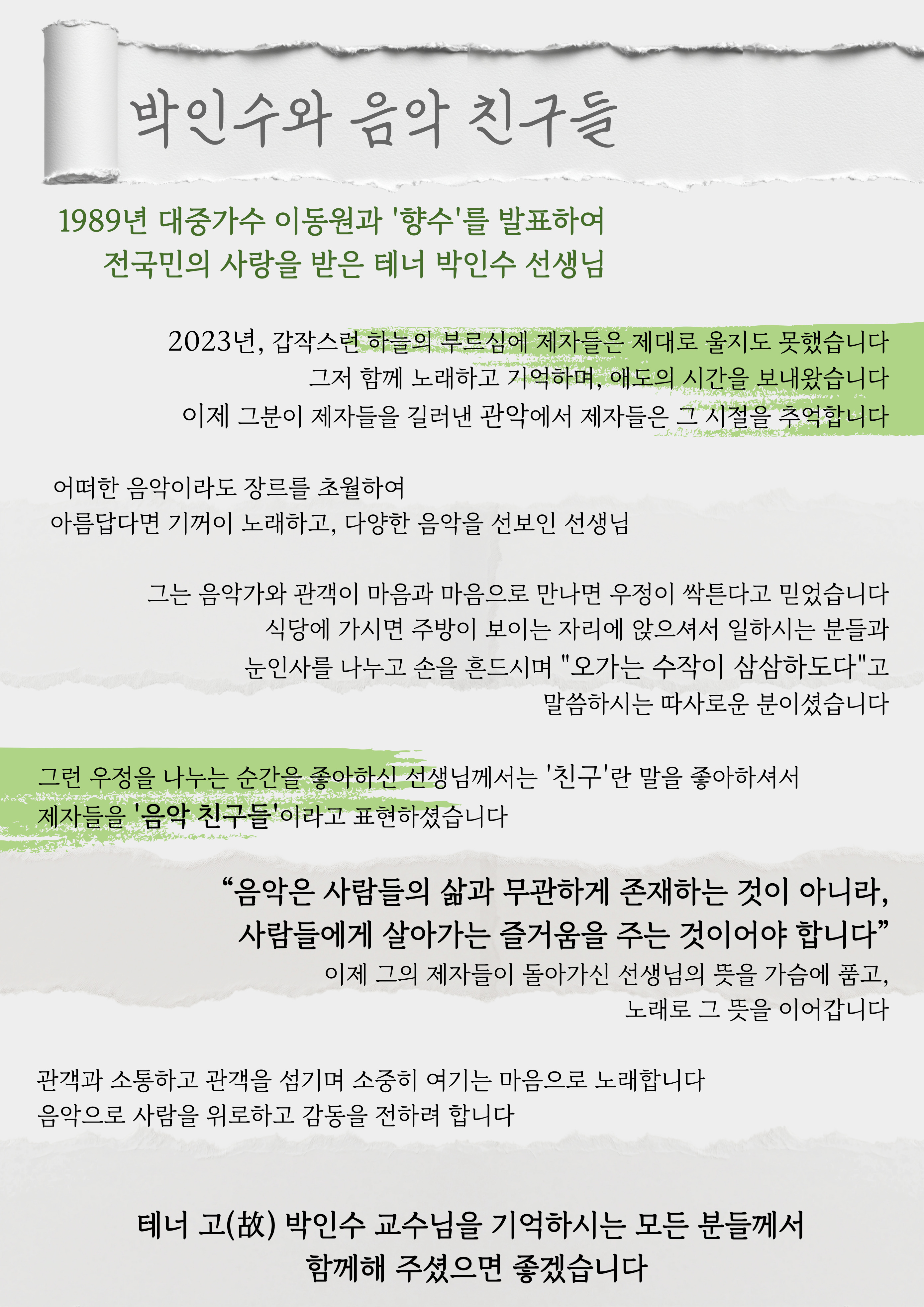 '박인수와 음악 친구들'  1989년 대중가수 이동원과 '향수'를 발표하여                                   전국민의 사랑을 받은 테너 박인수 선생님                                    2023년, 갑작스런 하늘의 부르심에 제자들은 제대로 울지도 못했습니다 그저 함께 노래하고 기억하며, 애도의 시간을 보내왔습니다 이제 그분이 제자들을 길러낸 관악에서 제자들은 그 시절을 추억합니다  어떠한 음악이라도 장르를 초월하여 아름답다면 기꺼이 노래하고, 다양한 음악을 선보인 선생님                                        그는 음악가와 관객이 마음과 마음으로 만나면 우정이 싹튼다고 믿었습니다 식당에 가시면 주방이 보이는 자리에 앉으셔서 일하시는 분들과 눈인사를 나누고 손을 흔드시며 "오가는 수작이 삼삼하도다"고 말씀하시는 따사로운 분이셨습니다  그런 우정을 나누는 순간을 좋아하신 선생님께서는 '친구'란 말을 좋아하셔서              제자들을 '음악 친구들'이라고 표현하셨습니다                                                          “음악은 사람들의 삶과 무관하게 존재하는 것이 아니라, 사람들에게 살아가는 즐거움을 주는 것이어야 합니다” 이제 그의 제자들이 돌아가신 선생님의 뜻을 가슴에 품고, 노래로 그 뜻을 이어갑니다  관객과 소통하고 관객을 섬기며 소중히 여기는 마음으로 노래합니다                            음악으로 사람을 위로하고 감동을 전하려 합니다                                                           테너 고(故) 박인수 교수님을 기억하시는 모든 분들께서           함께해 주셨으면 좋겠습니다                             