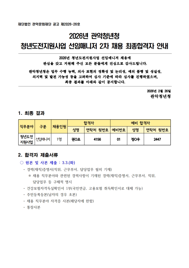 재단법인 관악문화재단 공고 제2026-26호  2026년 관악청년청 청년도전지원사업 선임매니저 2차 채용 최종합격자 안내  2026년 청년도전지원사업 선임매니저 채용에 관심을 갖고 지원해 주신 모든 분들에게 진심으로 감사드립니다.  관악청년청은 업무 수행 능력, 의사 표현의 정확성 및 논리성, 예의 품행 및 성실성,  의지력 및 발전 가능성 등을 고려하여 심사 기준에 따라 심사를 진행하였으며,  최종 결과를 아래와 같이 공지합니다.    2026년 2월 26일 관악청년청   1. 최종 결과  직무분야 구분 채용인원 합격자 예비 합격자 성명  연락처 뒷번호 예비번호 성명  연락처 뒷번호 청년도전 지원사업 선임매니저 1명 권O조 4156 01 정O우 2447     2. 합격자 제출서류  ○ 원본 및 사본 제출 : 3.3.(화)    - 경력(재직)증명서(직위, 근무부서, 담당업무 필히 기재)       ※ 채용 직무분야와 관련된 경력사항이 기재된 경력(재직)증명서, 근무부서, 직위, 담당업무 등 구체적 명시    - 건강보험자격득실확인서 1부(국민연금, 고용보험 취득확인서로 대체 가능)    - 주민등록등본(남자의 경우 초본)    - 채용 직무분야 자격증 사본(해당자에 한함)    - 통장사본