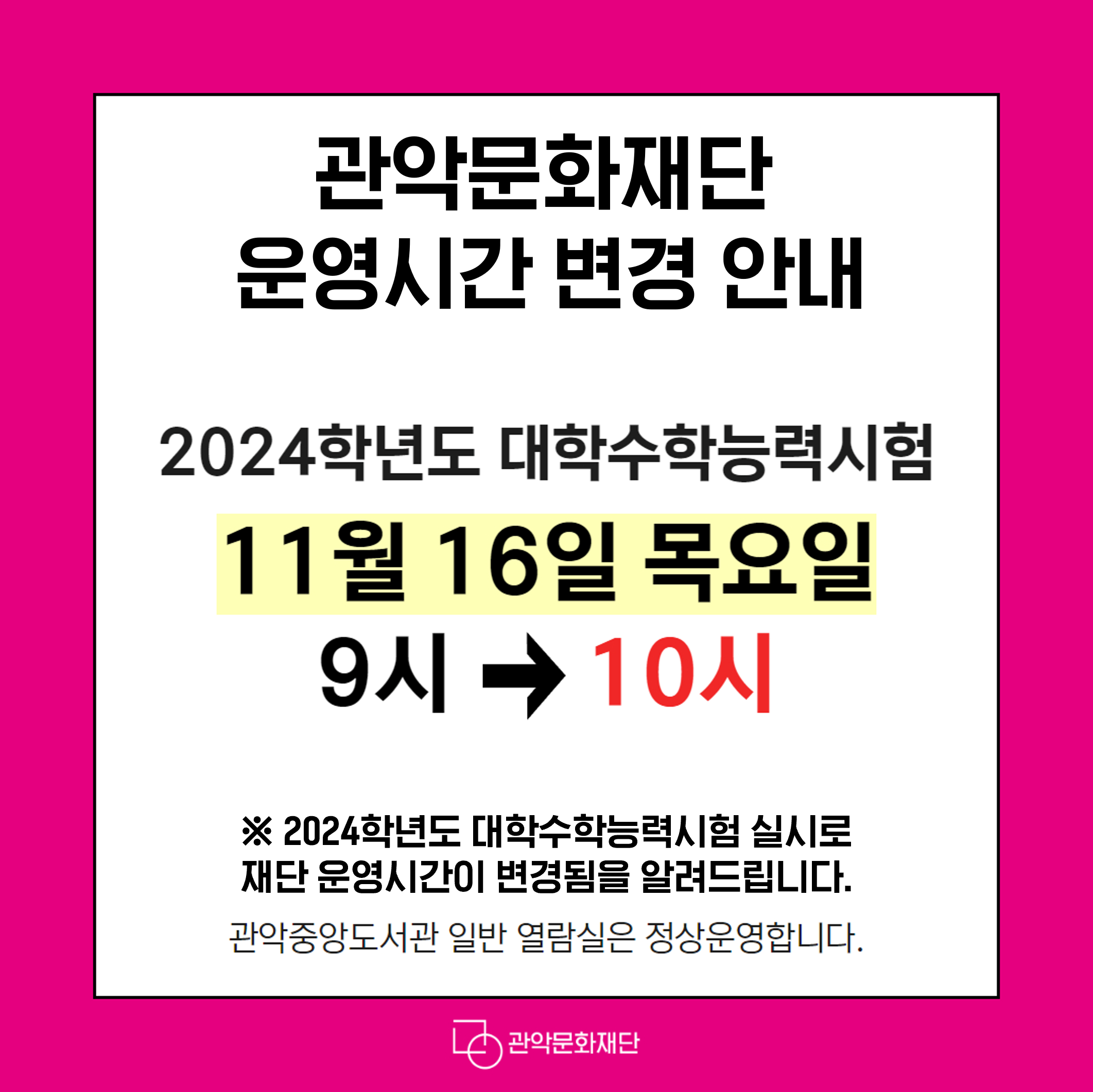 관악문화재단 운영시간 변경 안내 2024학년도 대학수학능력시험11월 16일 목요일운영시작시간 9시 -> 10시 ※ 2024학년도 대학수학능력시험 실시로 재단 운영시간이 변경됨을 알려드립니다. 관악중앙도서관 일반 열람실은 정상운영합니다.