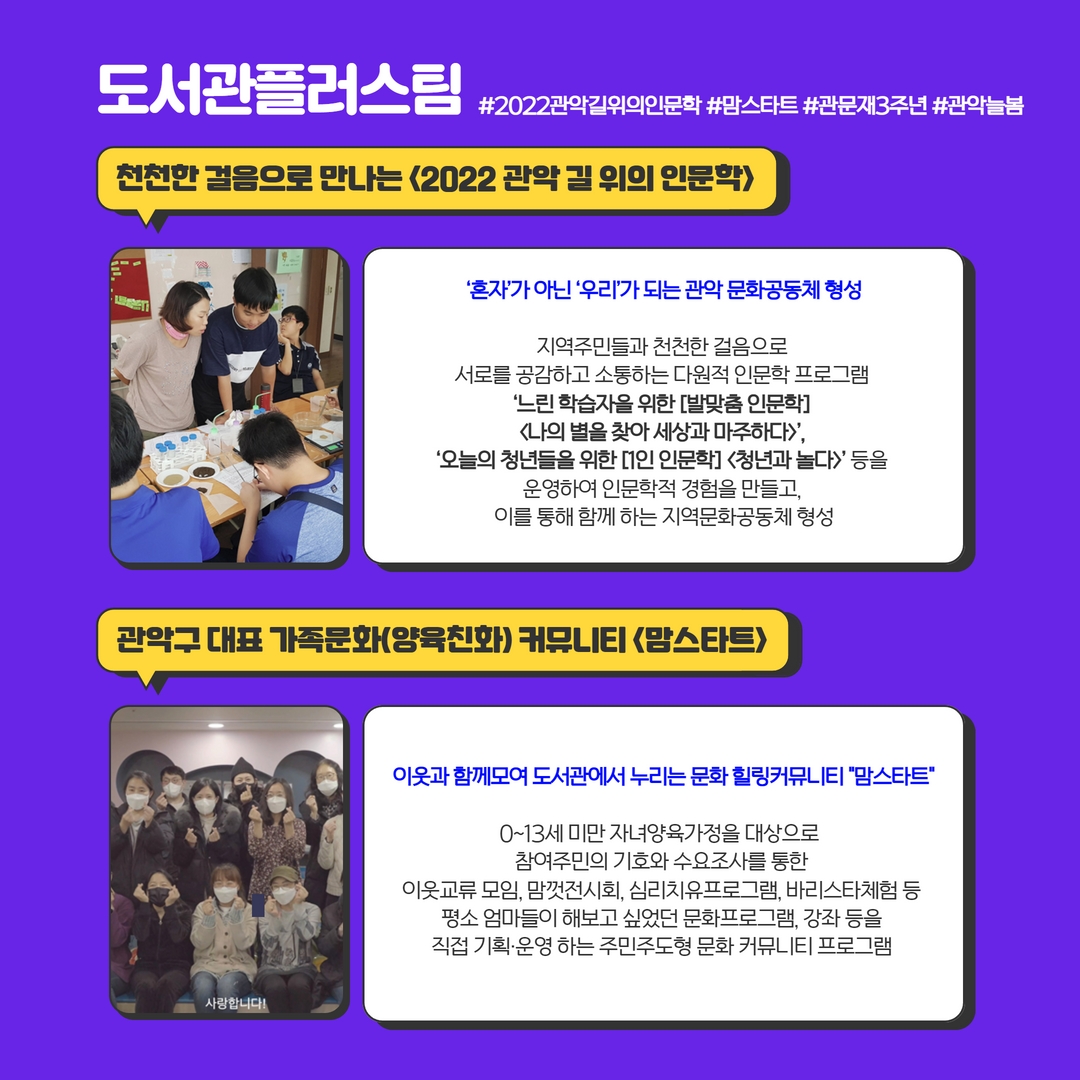 도서관플러스팀 #2022관악길위의인문학 #맘스타트 #관문재3주년 #관악늘봄 | 천천한 걸음으로 만나는 <2022 관악 길 위의 인문학> '혼자'가 아닌 '우리'가 되는 관악 문화공동체 형성 지역주민들과 천천한 걸음으로 서로를 공감하고 소통하는 다원적 인문학 프로그램 '느린 학습자를 위한 [발맞춤 인문학] <나의 별을 찾아 세상과 마주하다>', '오늘의 청년들을 위한 [1인 인문학] <청년과 놀다>'등을 운영하여 인문학적 경험을 만들고, 이를 통해 함께 하는 지역문화공동체 형성, 관악구 대표 가족문화(양육친화) 커뮤니티 <맘스타트> : 이웃과 함께모여 도서관에서 누리는 문화 힐링커뮤니티 '맘스타트' 0~13세 미만 자녀양육가정을 대상으로 참여주민의 기호와 수요조사를 통한 이웃교류 모임, 맘껏전시회, 심리치유프로그램, 강좌 등을 직접 기획, 운영하는 주민주도형 문화 커뮤니티 프로그램