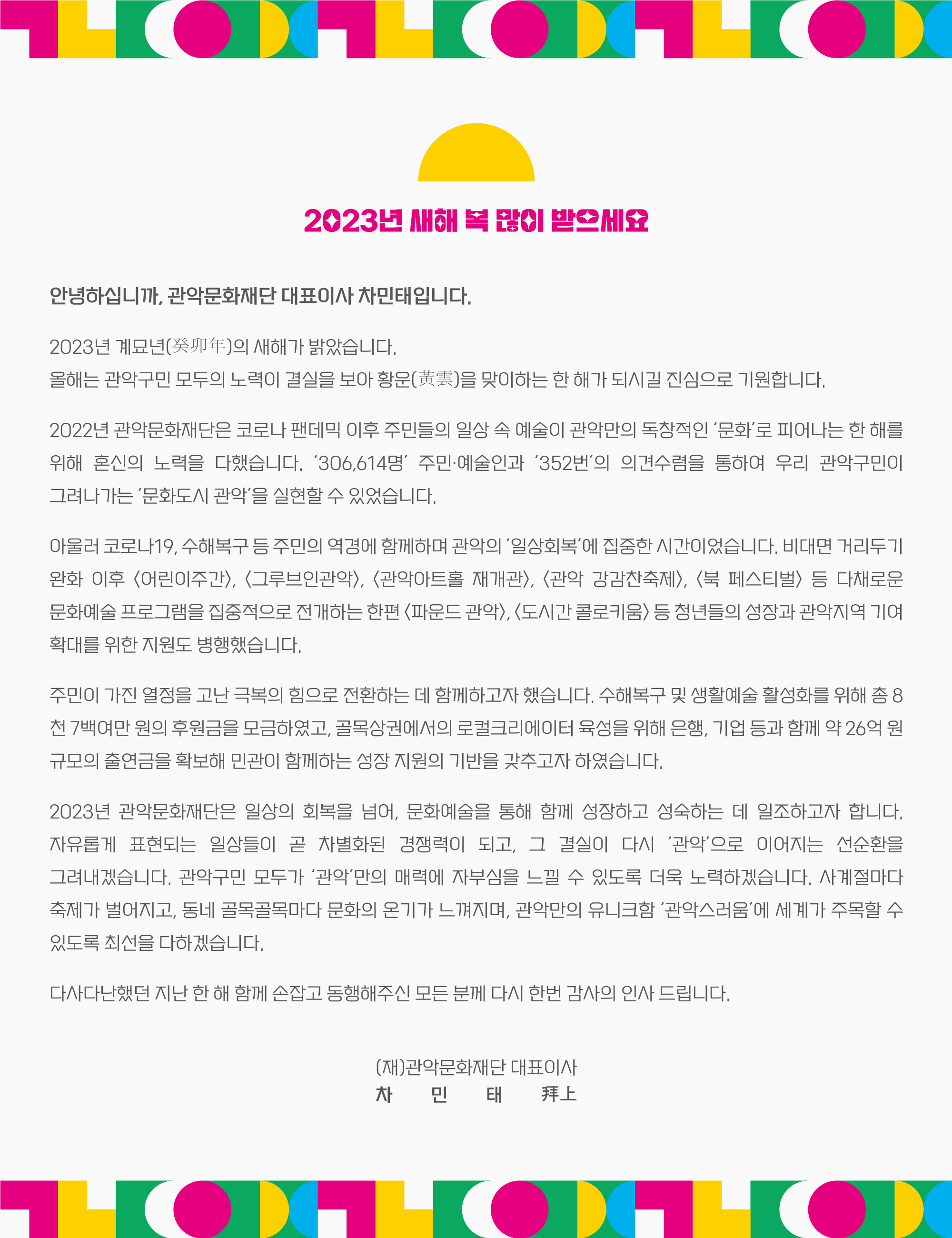 안녕하십니까. 관악문화재단 대표이사 차민태입니다.  2023년 계묘년(癸卯年)의 새해가 밝았습니다. 올해는 관악구민 모두의 노력이 결실을 보아 황운(黃雲)을 맞이하는 한 해가 되시길 진심으로 기원합니다.  2022년 관악문화재단은 코로나 팬데믹 이후 주민들의 일상 속 예술이 관악만의 독창적인 ‘문화’로 피어나는 한 해를 위해 혼신의 노력을 다했습니다. ‘306,614명’ 주민·예술인과 ‘352번’의 의견수렴을 통하여 우리 관악구민이 그려나가는 ‘문화도시 관악’을 실현할 수 있었습니다.  아울러 코로나19, 수해복구 등 주민의 역경에 함께하며 관악의 ‘일상회복’에 집중한 시간이었습니다. 비대면 거리두기 완화 이후 <어린이주간>, <그루브인관악>, <관악아트홀 재개관>, <관악 강감찬축제>, <북 페스티벌> 등 다채로운 문화예술 프로그램을 집중적으로 전개하는 한편 <파운드 관악>, <도시간 콜로키움> 등 청년들의 성장과 관악지역 기여 확대를 위한 지원도 병행했습니다.  주민이 가진 열정을 고난 극복의 힘으로 전환하는 데 함께하고자 했습니다. 수해복구 및 생활예술 활성화를 위해 총 8천 7백여만 원의 후원금을 모금하였고, 골목상권에서의 로컬크리에이터 육성을 위해 은행, 기업 등과 함께 약 26억 원 규모의 출연금을 확보해 민관이 함께하는 성장 지원의 기반을 갖추고자 하였습니다.  2023년 관악문화재단은 일상의 회복을 넘어, 문화예술을 통해 함께 성장하고 성숙하는 데 일조하고자 합니다. 자유롭게 표현되는 일상들이 곧 차별화된 경쟁력이 되고, 그 결실이 다시 ‘관악’으로 이어지는 선순환을 그려내겠습니다. 관악구민 모두가 ‘관악’만의 매력에 자부심을 느낄 수 있도록 더욱 노력하겠습니다. 사계절마다 축제가 벌어지고, 동네 골목골목마다 문화의 온기가 느껴지며, 관악만의 유니크함 ‘관악스러움’에 세계가 주목할 수 있도록 최선을 다하겠습니다.  다사다난했던 지난 한 해 함께 손잡고 동행해주신 모든 분께 다시 한번 감사의 인사 드립니다.   (재)관악문화재단 대표이사 차민태 拜上