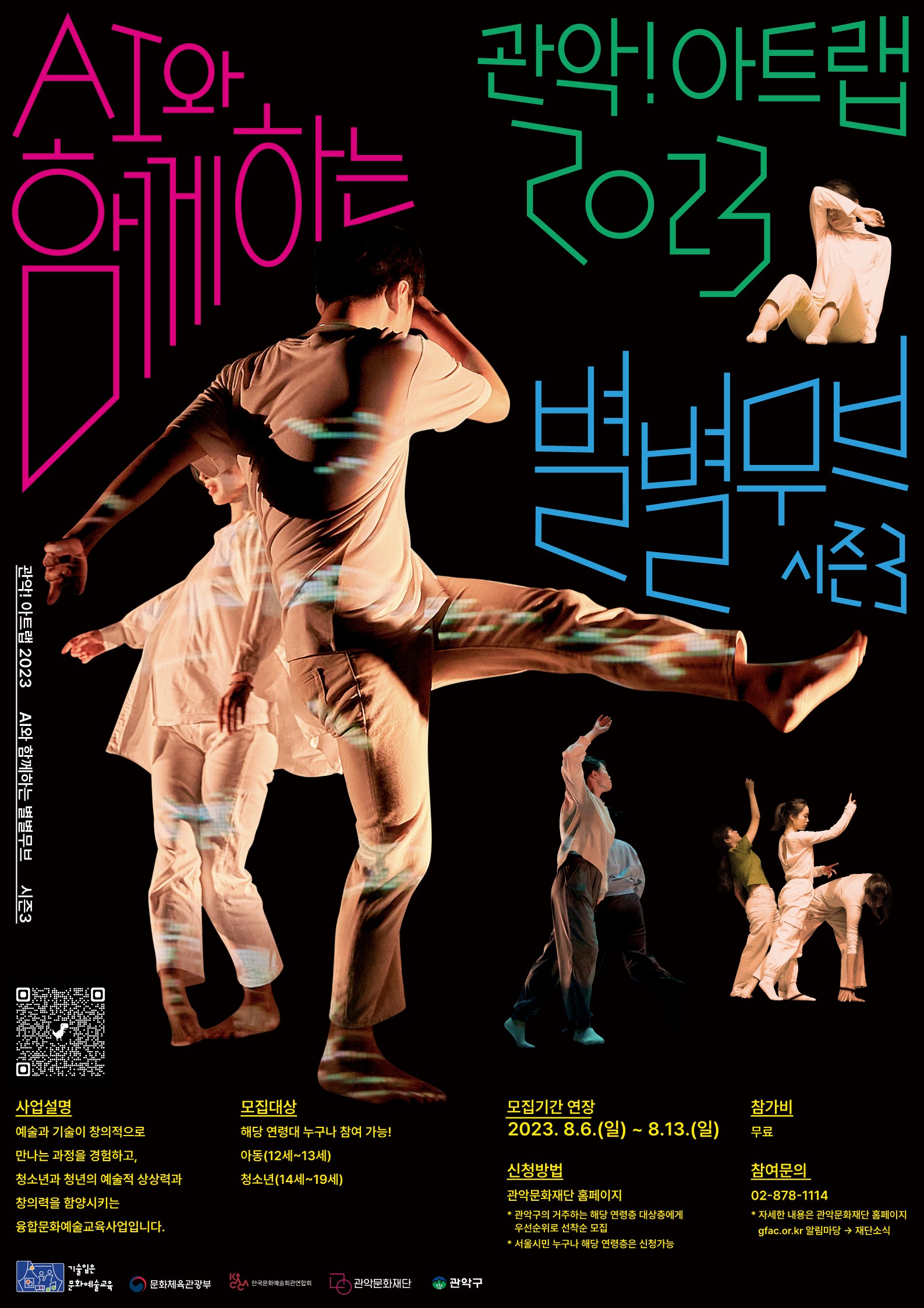 관악!아트랩2023 AI와 함께하는 별별무브 시즌3 사업설명 예술과 기술이 창의적으로 만나는 과정을 경험하고, 청소년과 청년의 예술적 상상력과 창의력을 함양시키는 융합문화예술교육사업입니다. 모집대상 해당 연령대 누구나 참여 가능! 아동(12~13세) 청소년(14세~19세) 모집기간 연장 2023. 8.6.(일) ~ 8.13.(일) 신청방법 관악문화재단 홈페이지 * 관악구의 거주하는 해당 연령층 대상층에게 우선순위로 선착순 모집 * 서울시민 누구나 해당 연령층은 신청가능 참가비 무료 참여문의 02-878-114 *자세한 내용은 관악문화재단 홈페이지 gfac.or.kr 알림마당 →재단소식
