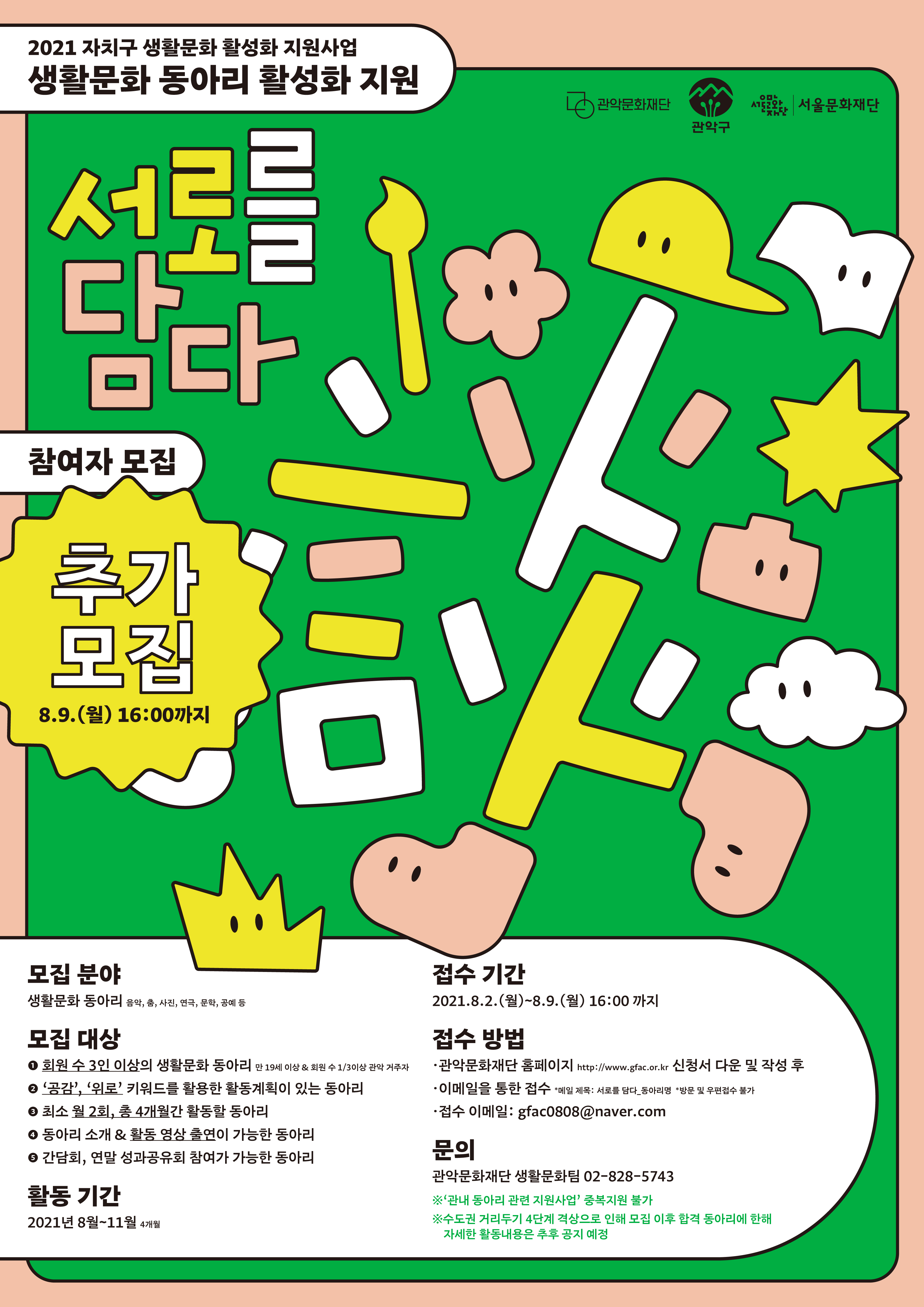 2021 자치구 생활문화 활성화 지원사업 생활문화 동아리 활성화 지원 [서로를 담다]    참여자 모집 추가모집 8.9(월) 16:00까지    모집분야 생활문화 동아리 음악, 춤, 사진, 연극, 문화. 공예 등   모집대상 ①회원 수 3인 이상의 생활문화 동아리/ 만 19세 이상 &회원 수 1/3이상 관악 거주자 ②'공감', '위로' 키워드를 활용한 활동계획이 있는 동아리 ③최소 월 2회, 총 4개월간 활동할 동아리 ④동아리 소개 & 활동 영상 출연이 가능한 동아리 ⑤간담회, 연말 성과공유회 참여가 가능한 동아리   활동기간 2021 8월~11월 4개월   접수기간 2021.7.16(금)~8.2(월) 16:00까지   접수방법 ●관악문화재단 홈페이지 http://www.gfac.or.kr 신청서 다운 및 작성 후 ●이메일을 통한 접수 *메일 제목: 서로를 담다_동아리명 *방문 및 우편접수 불가 ●접수 이메일: gfac0808@naver.com   문의 관악문화재단 생활문화팀 02-828-5743 ※'관내 동아리 관련 지원사업' 중복지원 불가 ※수도권 거리두기 4단계 격상으로 인해 모집 이후 합격 동아리에 한해 자세한 활동내용은 추후 공지 예정