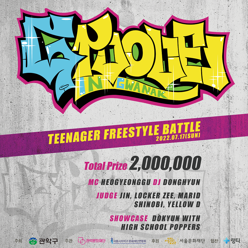 Teenager FreeStyle Battle 2022.07.17(SUN) Total Prize 2,000,000 | MC HEOGYEONGGU | DJ DONGHYUN | JUDGE JIN, LOCKER ZEE, MARID, SHINOBI, YELLOW D | SHOWCASE DOKYUN WITH HIGHSCHOOL POPPERS | 주최 : 관악구 | 주관 : 관악문화재단, 서울시자치구문화재단연합회 | 후원 : 서울문화재단 | 협찬 : 링티