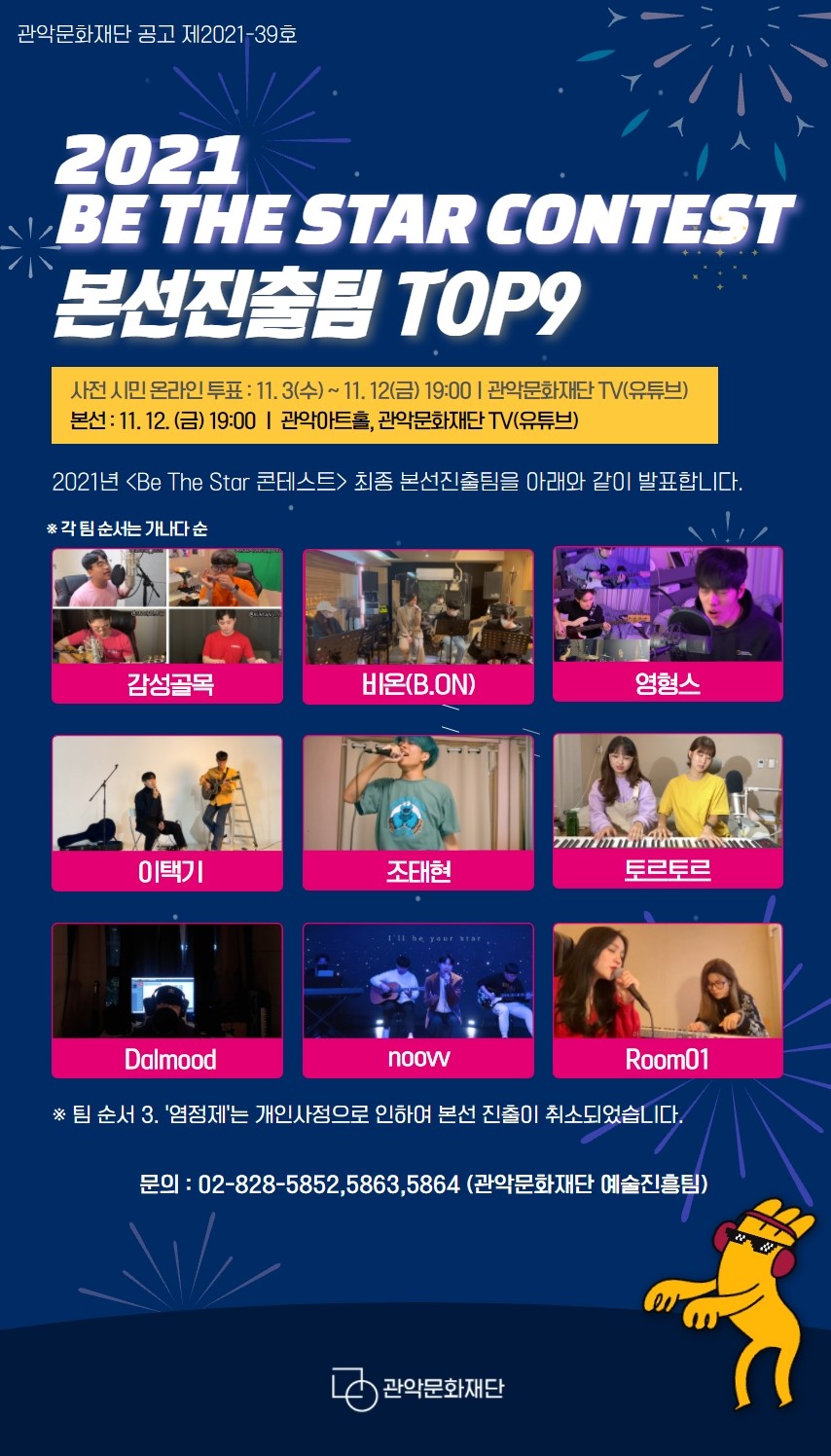 2021 BE THE STAR CONTEST 본선진출팀 TOP9. 사전 시민 온라인 투표:11.3수 ~ 11.12금 19:00, 관악문화재단TV(유튜브). 본선:11.12금 19:00, 관악아트홀, 관악문화재단TV 유튜브. 2021년 <Be The Star 콘테스트> 최종 본선진출팀을 아래와 같이 발표합니다. *각 팀 순서는 가나다 순. 감성골목, 비온(B.ON), 영형스, 이택기, 조태현, 토르토르, Dalmood, noovv, Room01. *팀 순서 3.염정제는 개인 사정으로 인하여 본선 진출이 취소되었습니다. 문의:02-828-5852,5863,5864(관악문화재단 예술진흥팀)