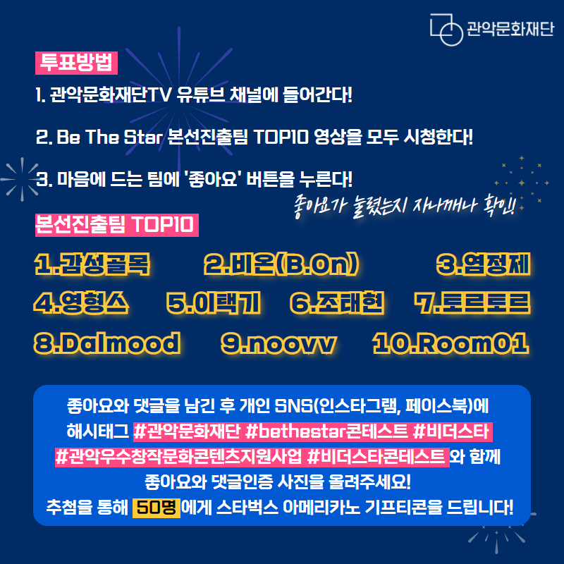 투표방법. 1. 관악문화재단TV 유튜브 채널에 들어간다! 2. Be The Star 본선진출팀 TOP10 영상을 모두 시청한다! 3. 마음에 드는 팀에 좋아요 버튼을 누른다! 좋아요가 눌렸는지 자나깨나 확인! 본선진출팀 TOP10 1. 감성골목 2. 비온(B.On) 3. 염정제 4.영형스 5. 이택기 6. 조태현 7. 토르토르 8. Dalmood 9. noovv 10. Room01. 좋아요와 댓글을 남긴 후 개인 SNS(인스타그램, 페이스북)에 해시태그 #관악문화재단#bethestar콘테스트#비더스타#관악우수창작문화콘텐츠지원사업#비더스타콘테스트 와 함께 좋아요와 댓글인증 사진을 올려주세요! 추첨을 통해 50명에게 스타벅스 아메리카노 기프티콘을 드립니다!