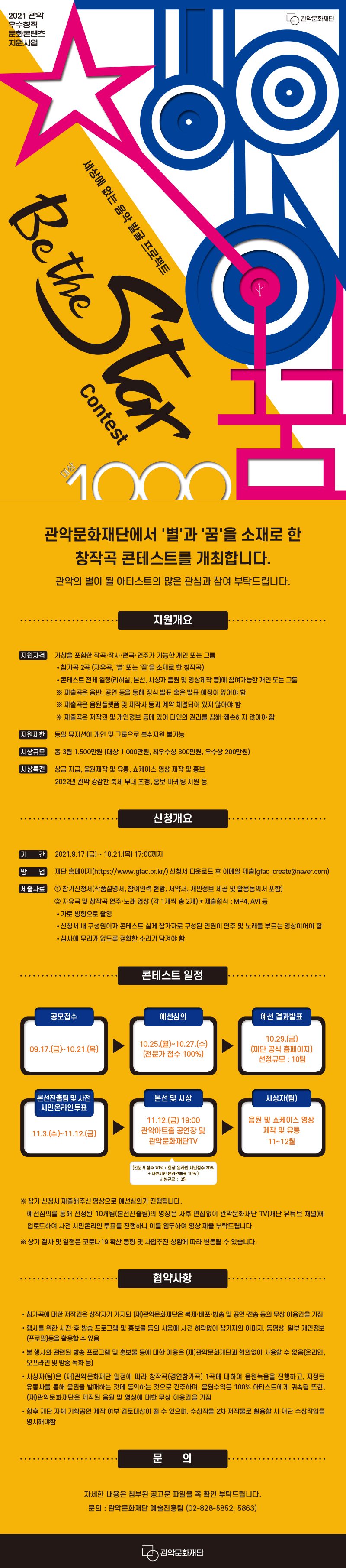 2021년 관악 우수창작 문화콘텐츠 지원사업 세상에 없는 음악발굴 프로젝트 Be The Star 콘테스트. 관악문화재단에서 '별'과 '꿈'을 소재로 한 창작곡 콘테스트를 개최합니다. 관악의 별이 될 아티스트의 많은 관심과 참여 부탁드립니다. <지원개요>지원자격:가창을 포함한 작곡 작사 편곡 연주가 가능한 개인 또는 그룹. 참가곡 2곡(자유곡, 별 또는 꿈을 소재로 한 창작곡). 콘테스트 전체 일정(리허설,본선,시상자 음원 및 영상제작 등)에 참여가능한 개인 또는 그룹. 제출곡은 음반, 공연 등을 통해 정식 발표 혹은 발표 예정이 없어야 함. 제출곡은 음원플랫폼 및 제작사 등과 계약  체결되어있지 않아야 함. 제출곡은 저작권 및 개인정보 등에 있어 타인의 권리를 침해 훼손하지 않아야 함. 지원제한:동일 뮤지션이 개인 및 그룹으로 복수지원 불가능. 시상규모:총 3팀 1500만원(대상 1000만원, 최우수상 300만원, 우수상 200만원). 시상특전:상금 지급, 음원제작 및 유통, 쇼케이스 영상 제작 및 홍보. 2022년 관악 강감찬 축제 무대 초청. 홍보 마케팅 지원 등<신청개요> 기간:2021년 9월 17일 금요일부터 10월 21일 목요일 17시까지. 방법:재단 홈페이지(https://www.gfac.or.kr/) 신청서 다운로드 후 이메일 제출(gfac_create@naver.com). 제출자료:1.참가신청서(작품설명서, 참여인력 현황, 서약서, 개인정보 및 활용동의서 포함). 2.자유곡 및 창작곡 연주 노래 영상(각 1개씩 총 2개) 제출 형식은 mp4, avi 등. 가로방향으로 촬영. 신청서 내 구성원이자 콘테스트 실제 참가자로 구성된 인원이 연주 및 노래를 부르는 영상이어야 함. 심사에 무리가 없도록 정확한 소리가 담겨야 함.<콘테스트 일정> 공모 접수 9월 17일 금요일부터 10월 21일 목요일까지. 예선심의 10월 25일 월요일부터 27일 수요일까지(전문가 점수 100%). 예선 결과발표 10월 29일 금요일 (재단 공식 홈페이지, 선정규모 10팀). 본선진출팀 및 사전 시민온라인투표 11월 3일 수요일부터 12일 금요일까지. 본선 및 시상(전문가 점수 70%+현장온라인 시민점수 20%+사전시민 온라인투표 10%, 시상규모 3팀) 11월 12일 금요일 19시 관악 아트홀 공연장 및 관악문화재단TV. 시상자(팀) 음원 쇼 케이스 영상 제작 및 유통 11월~12월.참가 신청시 제출해주신 영상으로 예선심의가 진행됩니다. 예선심의를 통해 선정된 10개팀(본선진출팀)의 영상은 사후 편집없이 관악문화재단TV(재단 유튜브 채널)에 업로드하여 사전 시민온라인 투표를 진행하니 이를 염두하여 영상 제출 부탁드립니다. 상기 절차 및 일정은 코로나19 확산 동향 및 사업추진 상황에 따라 변동될 수 있습니다.<협약사항>참가곡에 대한 저작권은 참가자가 가지되 (재)관악문화재단은 복제,배포,방송 및 공연,전송 등의 무상 이용권을 가짐. 행사를 위한 사전,후 방송 프로그랢 및 홍보물 등의 사용에 사전 허락없이 참가자의 이미지, 동영상, 일부 개인정보(프로필) 등을 활용할 수 있음. 본 행사와 관련된 방송 프로그램 및 홍보물에 등에 대한 이용은 (재)관악문화재단과 협의없이 사용할 수 없음(온라인, 오프라인 및 방송 녹화 등). 시상자(팀)은 (재)관악문화재단 일정에 따라 창작곡(경연참가곡) 1곡에 대하여 음원녹음을 진행하고, 지정되 유통사를 통해 음원을 발매하는 것에 동의하는 것으로 간주하며, 음원수익은 100% 아티스트에게 귀속됨 또한 (재)관악문화재단은 제작된 음원 및 영상에 대한 무상 이용권을 가짐. 향후 재단 자체 기획공연 제작 여부 검토대상이 될 수 있으며, 수상작을 2차 저작물로 활용할 시 재단 수상작임을 명시해야함.<문의> 자세한 내용은 첨부된 공고문 파일을 꼭 확인 부탁드립니다. 문의 관악문화재단 예술진흥팀 02-828-5852,5863