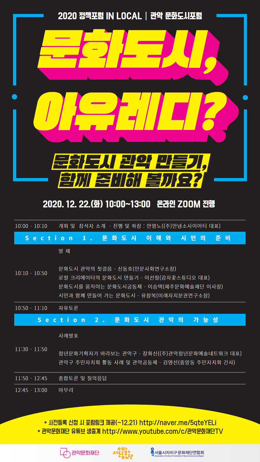 2020 정책포럼 IN LOCAL 관악 문화도시포럼 '문화도시, 아유레디?'  문화도시 관악 만들기, 함께 준비해 볼까요? 2020.12.22.(화) 10:00~13:00 온라인 ZOOM 진행 10:00-10:10 개회 및 참석자 소개 -진행 및 좌장: 안영노((주)안녕소사이어티 대표) Section 1. 문화도시 이해와 시민의 준비 10:10-10:50 발제 문화도시 관악의 첫걸음 -신동호(인문사회연구소장) 로컬 크리에이터의 문화도시 만들기 -이선철(감자꽃스튜디오 대표) 문화도시를 움직이는 문화도시공동체 -이승택(제주문화예술재단 이사장) 시민과 함께 만들어 가는 문화도시 -유창복(미래자치분권연구소장) 10:50-11:10 자유토론  Section 2. 문화도시 관악의 가능성 11:30-11:50 사례발표 청년문화기획자가 바라보는 관악구 -장화신((주)관악청년문화예술네트워크 대표) 관악구 주민자치회 활동 사례 및 관악공동체 -김영선(중앙동 주민자치회 간사) 11:50-12:45 종합토론 및 질의응답 12:45-13:00 마무리 *사전등록 신청 시 포럼링크 제공(~12.21) http://naver.me/5qteYELi *관악문화재단 유튜브 생중계 http://www.youtube.com/c/관악문화재단TV 관악문화재단 서울문화재단 서울시자치구 문화재단연합회