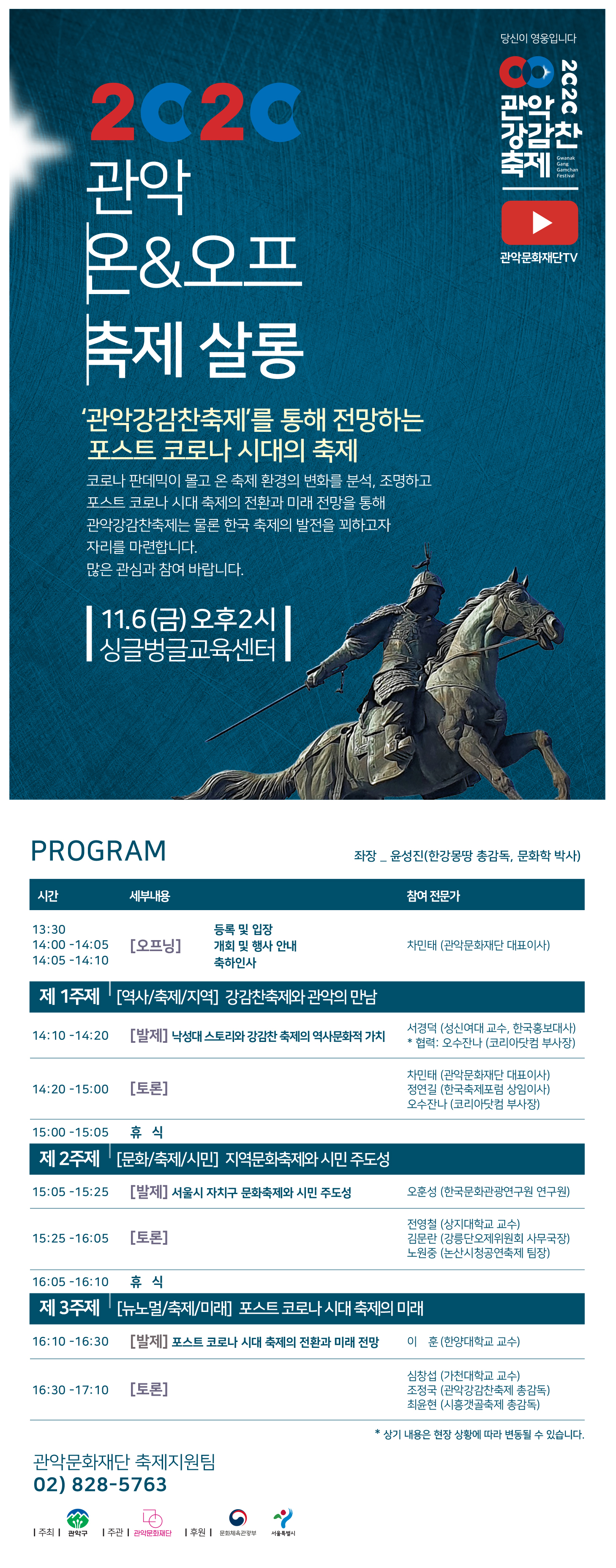 2020 관악강감찬축제 2020 관악 온&오프 축제살롱 '관악강감찬축제'를 통해 전망하는 포스트 코로나 시대의 축제 코로나 판데믹이 몰고 온 축제 환경의 변화를 분석, 조명하고 포스트 코로나 시대 축제의 전환과 미래 전망을 통해 관악강감찬축제는 물론 한국 축제의 발전을 꾀하고자 자리를 마련합니다. 많은 관심과 참여 바랍니다. 11.6(금)오후2시 싱글벙글교육센터. PROGRAM 좌장_윤성진(한강몽땅 총감독, 문화학 박사) 시간 13:30 등록 및 입장 14:00-14:05 개회 및 행사 안내 14:05-14:10 축하인사 세부내용 [오프닝]  참여전문가  차민태(관악문화재단 대표이사) 제 1주제 [역사/축제/지역] 강감찬축제와 관악의 만남 14:10-14:20 [발제] 낙성대 스토리와 강감찬 축제의 역사문화적 가치 서경덕(성신여대 교수, 한국홍보대사) *협력: 오수잔나(코리아닷컴 부사장) 14:20-15:00 [토론] 차민태(관악문화재단 대표이사) 정연길(한국축제포럼 상임이사) 오수잔나(코리아닷컴 부사장) 15:00-15:05 휴식. 제2주제 [문화/축제/시민] 지역문화축제와 시민 주도성 15:05-15:25 [발제] 서울시 자치구 문화축제와 시민 주도성 오훈성(한국문화관광연구원 연구원) 15:25-16:05 [토론] 전영철(상지대학교 교수) 김문란(강릉단오제위원회 사무국장) 노원중(논산시청공연축제 팀장) 16:05-16:10 휴식. 제3주제 [뉴노멀/축제/미래] 포스트 코로나 시대 축제의 미래 16:10-16:30 [발제] 포스트 코로나 시대 축제의 전환과 미래 전망 이훈(한양대학교 교수) 16:30-17:10 [토론] 심창섭(가천대학교 교수) 조정국(관악강감찬축제 총감독) 최윤현(시흥갯골축제 총감독) *상기 내용은 현장 상황에 따라 변동될 수 있습니다. 관악문화재단 축제지원팀 02) 828-5763 주최 관악구 주관 관악문화대나 후원 문화제육관광부 서울특별시