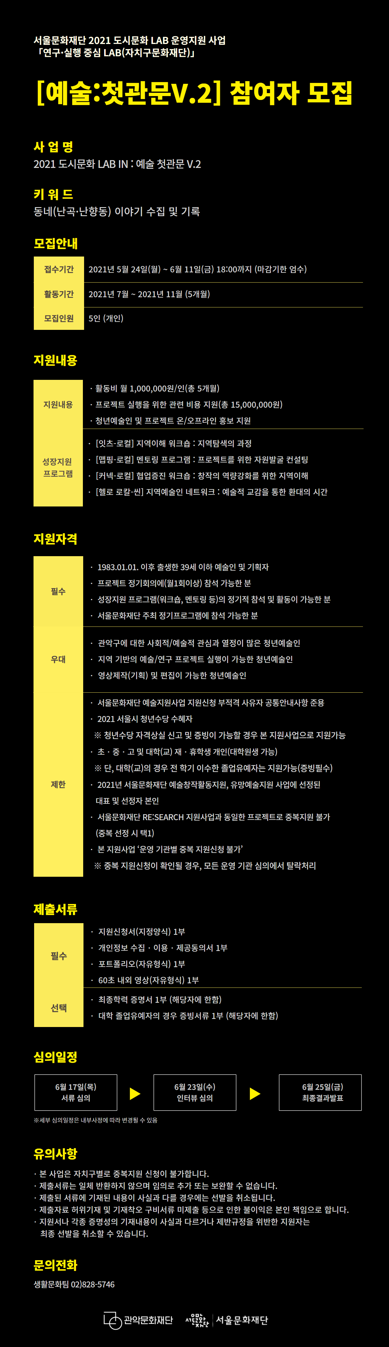 2021 도시문화 LAB IN : 예술첫관문 V.2 청년예술인 모집 공고 포스터2 서울문화재단 2021 도시문화 LAB 운영지원 사업 연구,실행 중심 LAB(자치구문화재단) [예술:첫관문V.2] 참여자 모집 사업명 2021 도시문화 LAB IN : 예술 첫관문 V.2 키워드 동네(난곡,난향동) 이야기 수집 및 기록. 모집안내 접수기간 2021년 5월 24일(월)~6월 11일(금) 18:00까지 (마감기한 엄수) 활동기간 2021년 7월~2021년 11월(5개월) 모집인원 5인(개인). 지원내용 지원내용 활동비 월 1,000,000원/인(총5개월) 프로젝트 실행을 위한 관련 비용 지원(총 15,000,000원) 청년예술인 및 프로젝트 온/오프라인 홍보지원 성장지원프로그램 [잇츠-로컬]지역이해 워크숍 : 지역탐색의 과정 [맵핑-로컬]멘토링 프로그램 : 프로젝트를 위한 자원발굴 컨설팅 [커넥-로컬]협업증진 워크숍 :  창작의 역량강화를 위한 지역이해 [헬로 로칼-씬]지역예술인 네트워크 :  예술적 교감을 통한 환대의 시간. 지원자격 필수 1983.01.01. 이후 출생한 39세 이하 예술인 및 기획자. 프로젝트 정기회의에(월1회이상)참석 가능한 분. 성장지원 프로그램(워크숍, 멘토링 등)의 정기적 참석 및 활동이 가능한 분. 서울문화재단 주최 정기프로그램에 참석 가능한 분. 우대 관악구에 대한 사회적/예술적 관심과 열정이 많은 청년예술인. 지역 기반의 예술/연구 프로젝트 실행이 가능한 청년예술인. 영상제작(기획) 및 편집이 가능한 청년예술인. 제한 서울문화재단 예술지원사업 지원신청 부적격 사유자 공통안내사항 준용. 2021 서울시 청년수당 수혜자 ※청년수당 자격상실 신고 및 증빙이 가능할 경우 본 지원사업으로 지원가능. 초,중,고 및 대학(교) 재,휴학생 개인(대학원생 가능) ※단, 대학(교)의 경우 전 학기 이수한 졸업유예자는 지원가능(증빙필수). 2021년 서울문화재단 예술창작활동지원, 유망예술지원 사업에 선정된 대표 및 선정자 본인. 서울문화재단RE:SEARCH 지원사업과 동일한 프로젝트로 중복지원 불가(중복 선정 시 택1). 본 지원사업'운영 기관별 중복 지원신청 불가' ※중복 지원신청이 확인될 경우, 모든 운영 기관 심의에서 탈락처리. 제출서류 지원신청서(지정양식) 1부. 개인정보 수집, 이용, 제공동의서 1부. 포트폴리오(자유형식) 1부. 60초 내외 영상(자유형식) 1부. 선택 최종학력 증명서1부(해당자에 한함). 대학 졸업유예자의 경우 증빙서류 1부(해당자에 한함). 심의일정 6월17(목) 서류 심의 ▶ 6월 23일(수) 인터뷰 심의 ▶ 6월 25일(금) 최종결과발표 ※세부 심의일정은 내부사정에 따라 변경될 수 있음. 유의사항 본 사업은 자치구별로 중복지원 신청이 불가합니다. 제출서류는 일체 반환하지 않으며 임의로 추가 또는 보완할 수 없습니다. 제출된 서류에 기재된 내용이 사실과 다를 경우에는 선발을 취소됩니다. 제출자료 허위기재 및 기재착오 구비서류 미제출 등으로 인한 불이익은 본인 책임으로 합니다. 지원서나 각종 증명성의 기재내용이 사실과 다르거나 제반규정을 위반한 지원자는 최종 선발을 취소할 수 있습니다. 문의전화 생활문화탐 02)828-5746 관악문화재단 서울문화재단