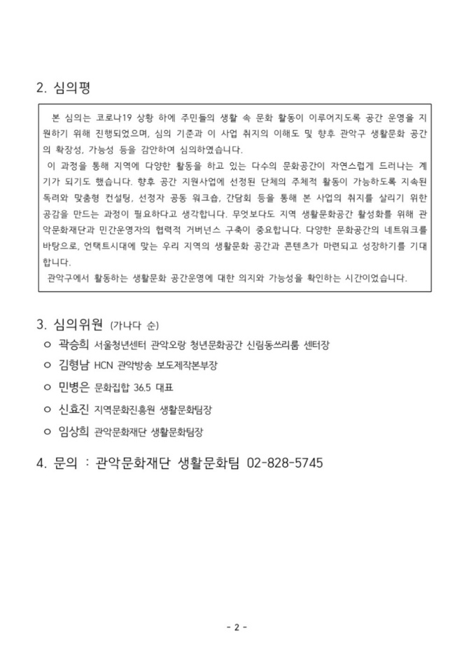 2020 자치구 생활문화 협력체계 구축사업 생활문화 공간 활성화 지원 최종 선정 결과 안내 공고2 2심의평 본 심의는 코로나19 상황 하에 주민들의 생활 속 문화 활동이 이루어지도록 공간 운영을 지원하기 위해 진행되었으며, 심의 기ㅐ준과 이 사업 취지의 이해도 및 향후 관악구 생활문화 공간의 확장성, 가능성 등을 감안하여 심의하였습니다. 이 과정을 통해 지역에 다양한 활동을 하고 있는 ㄷ ㅏ수의 문화공간이 자연스럽게 드러나는 계기가 되기도 했습니다. 향후 공간 지원사업에 선정된 단체의 주체적 활동이 가능하도록 지속된 독려와 맟춤형 컨설팅, 선정자 공동 워크숍, 간담회 등을 통해 본 사업의 취지를 살리기 위한 공감을 만드는 과정이 필요하다고 생각합니다. 무엇보다도 지역 생활문화공간 활성화를 위해 관악문화재단과 민간운영자의 협력적 거버넌스 구축이 중요합니다. 다양한 문화공간의 네트워크를 바탕으로, 언택트시대에 맞는 우리 지역의 생활문화 공간과 콘텐츠가 마련되고 성장하기를 기대합니다. 관악구에서 활동하는 생활문화 공간운영에 대한 의지와 가능성을 확인하는 시간이었습니다. 3. 심의위원(가나다순) 곽승희 서울청년센터 관악오랑 청년문화공간 신림동쓰리룸 센터장 김형남 HCN 관악방송 보도제작본부장 민병은 문화집합36.5 대표 신효진 지역문화진흥원 생활문화팀장 임상희 관악문화재단 생활문화팀장 4.문의 관악문화재단 생활문화팀 02-828-5745