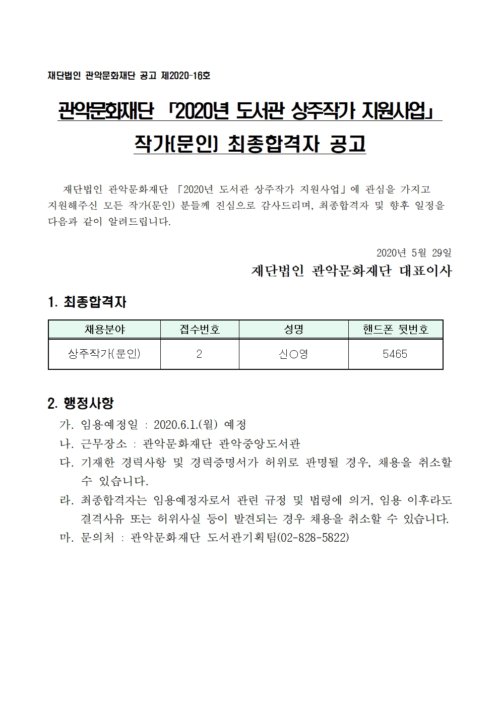 재단법인 관악문화재단 공고 제2020-16호 작가(문인) 최종합격자 공고 재단법인 관악문화재단 2020년 도서관 상주작가 지원사업에 관심을 가지고 지원해주신  모든 작가(문인) 분들께 진심으로 감사드리며, 최종합격자 및 향우 일정을 다음과 같이 알려드립니다. 2020년 5월 29일 재단법인 관악문화재단 대표이사 1.최종합격자 채용분야 접수번호 성명 핸드폰 뒷번호 상주작가(문인) 2 신○영 5465 2.행정사항 가.임용예정일 2020.6.1(월) 예정 나.근무장소 관악문화재단 관악중앙도서관 다.기재한 경력사항 및 경력증명서가 허위로 판명될 경우, 채용을 취소할 수 있습니다. 라.최종합격자는 임용예정자로서 관련 규정 및 법령에 의거, 임용ㅇ 이후라도 결격사유 또는 허위사실 등이 발견되는 경우 채용을 취소할 수 있습니다. 마.문의처 관악문화재단 도서관기획팀 02-828-5822