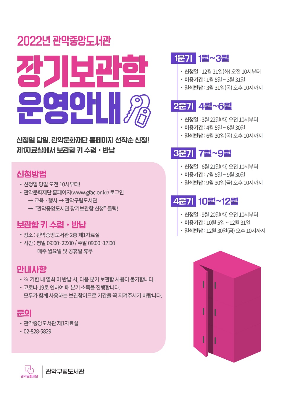 2022년 관악중앙도서관 장기보관함 운영안내 신청일 당일, 관악문화재단 홈페이지 선착순 신청! 제1자료실에서 보관함 키 수령, 반납 | 1분기 1월~3월 (신청일 : 12월 21일(화) 오전 10시부터, 이용기간 : 1월 5일~3월 31일, 열쇠반납 : 3월 31일(목) 오후 10시까지) 2분기 4월~6월 (신청일 : 3월 22일(화) 오전 10시부터, 이용기간 : 4월 5일~6월 30일, 열쇠반납 : 6월 30일(목) 오후 10시까지) 3분기 7월~9월 (신청일 : 6월 21일(화) 오전 10시부터, 이용기간 : 7월 5일~9월 30일, 열쇠반납 : 9월 30일(금) 오후 10시까지) 4분기 10월~12월 (신청일 : 9월 20일(화) 오전 10시부터, 이용기간 : 10월 5일~12월 31일, 열쇠반납 : 12월 30일(금) 오후 10시까지) | 신청방법 신청일 당일 오전 10시부터! 관악문화재단 홈페이지(www.gfac.or.kr) 로그인→교육, 행사→관악구립도서관→'관악중앙도서관 장기보관함 신청' 클릭! | 보관함 키 수령, 반납 장소 : 관악중앙도서관 2층 제1자료실 시간 : 평일 9:00~22:00 / 주말 9:00~17:00 매주 월요일 및 공휴일 휴무 | 안내사항 기한 내 열쇠 미 반납 시, 다음 분기 보관함 사용이 불가합니다. 코로나19로 인하여 매 분기 소독을 진행합니다. 모두가 함께 사용하는 보관함이므로 기간을 꼭 지켜주시기 바랍니다. | 문의 관악중앙도서관 제1자료실 : 02-828-5829 | 관악문화재단, 관악구립도서관